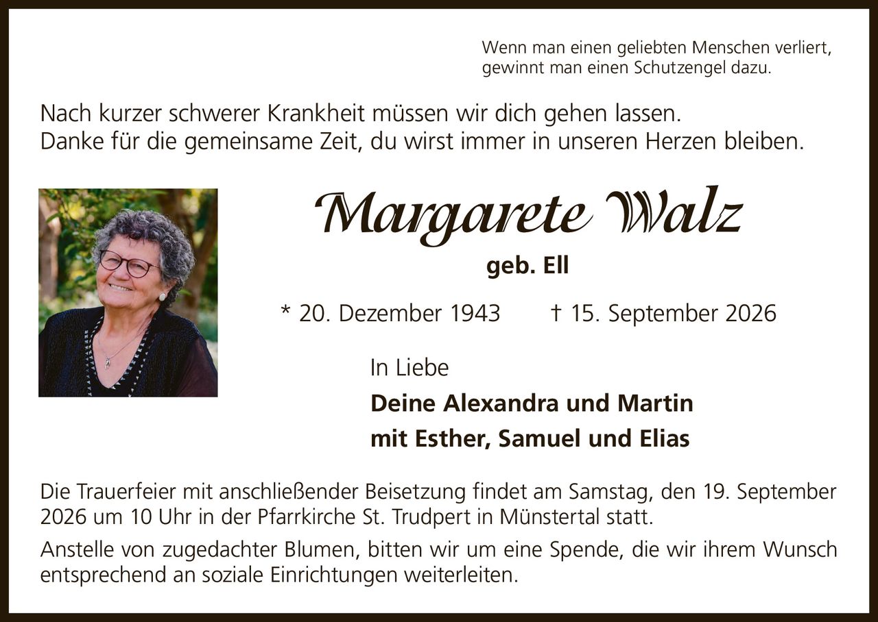 <p>Wenn man einen geliebten Menschen verliert, gewinnt man einen Schutzengel dazu.</p>

<p>Nach kurzer schwerer Krankheit müssen wir dich gehen lassen. Danke für die gemeinsame Zeit, du wirst immer in unseren Herzen bleiben.</p>

<p><strong>Margarete Walz</strong> geb. Ell<br>
* 20. Dezember 1943 † 15. September 2026</p>

<p>In Liebe<br>
<strong>Deine Alexandra und Martin</strong><br>
mit Esther, Samuel und Elias</p>

<p>Die Trauerfeier mit anschließender Beisetzung findet am Samstag, den 19. September 2026 um 10 Uhr in der Pfarrkirche St. Trudpert in Münstertal statt.</p>

<p>Anstelle von zugedachter Blumen, bitten wir um eine Spende, die wir ihrem Wunsch entsprechend an soziale Einrichtungen weiterleiten.</p>