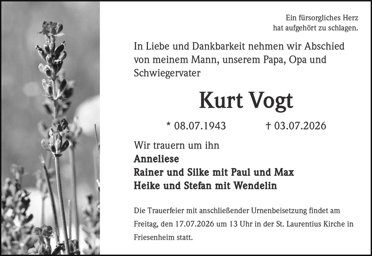 <p>Ein fürsorgliches Herz<br>hat aufgehört zu schlagen.</p><p>In Liebe und Dankbarkeit nehmen wir Abschied<br>von meinem Mann, unserem Papa, Opa und<br>Schwiegervater</p><p><strong>Kurt Vogt</strong></p><p>* 08.07.1943 † 03.07.2026</p><p>Wir trauern um ihn<br><strong>Anneliese<br>Rainer und Silke mit Paul und Max<br>Heike und Stefan mit Wendelin</strong></p><p>Die Trauerfeier mit anschließender Urnenbeisetzung findet am<br>Freitag, den 17.07.2026 um 13 Uhr in der St. Laurentius Kirche in<br>Friesenheim statt.</p>