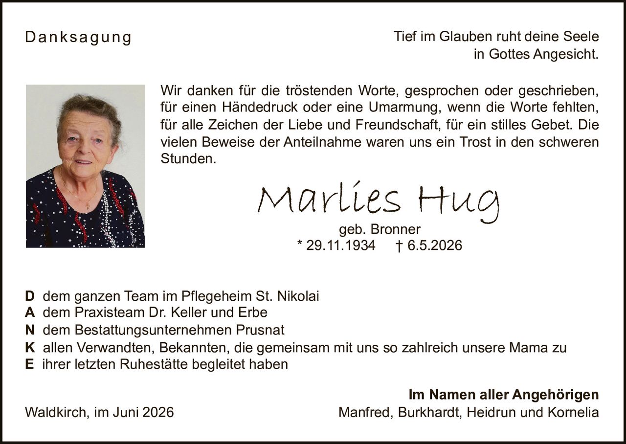 <p><i>Tief im Glauben ruht deine Seele<br>in Gottes Angesicht.</i></p><p><strong>Marlies Hug</strong><br>geb. Bronner<br>* 29.11.1934 † 6.5.2026</p><p><strong>Danksagung</strong></p><p>Wir danken für die tröstenden Worte, gesprochen oder geschrieben, für einen Händedruck oder eine Umarmung, wenn die Worte fehlten, für alle Zeichen der Liebe und Freundschaft, für ein stilles Gebet. Die vielen Beweise der Anteilnahme waren uns ein Trost in den schweren Stunden.</p><p><strong>D</strong> dem ganzen Team im Pflegeheim St. Nikolai<br><strong>A</strong> dem Praxisteam Dr. Keller und Erbe<br><strong>N</strong> dem Bestattungsunternehmen Prusnat<br><strong>K</strong> allen Verwandten, Bekannten, die gemeinsam mit uns so zahlreich unsere Mama zu<br><strong>E</strong> ihrer letzten Ruhestätte begleitet haben</p><p><strong>Im Namen aller Angehörigen</strong><br>Waldkirch, im Juni 2026<br>Manfred, Burkhardt, Heidrun und Kornelia</p>