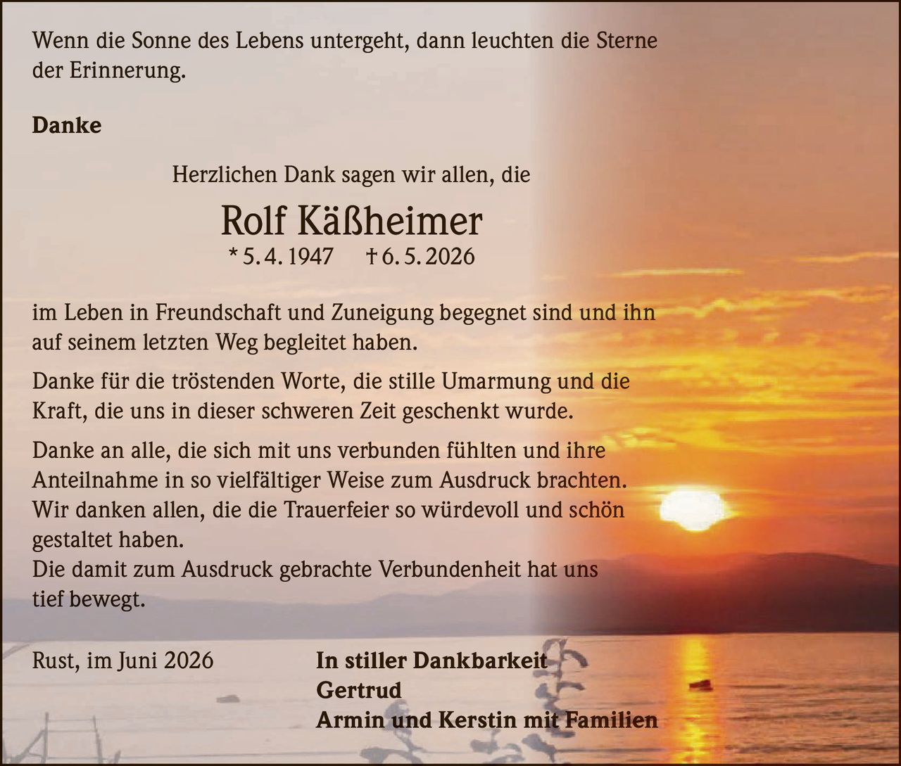 <p>Wenn die Sonne des Lebens untergeht, dann leuchten die Sterne der Erinnerung.</p>

<p><strong>Danke</strong></p>

<p>Herzlichen Dank sagen wir allen, die<br>
<strong>Rolf Käßheimer</strong><br>
* 5. 4. 1947 † 6. 5. 2026<br>
im Leben in Freundschaft und Zuneigung begegnet sind und ihn auf seinem letzten Weg begleitet haben.</p>

<p>Danke für die tröstenden Worte, die stille Umarmung und die Kraft, die uns in dieser schweren Zeit geschenkt wurde.</p>

<p>Danke an alle, die sich mit uns verbunden fühlten und ihre Anteilnahme in so vielfältiger Weise zum Ausdruck brachten. Wir danken allen, die die Trauerfeier so würdevoll und schön gestaltet haben.</p>

<p>Die damit zum Ausdruck gebrachte Verbundenheit hat uns tief bewegt.</p>

<p>Rust, im Juni 2026 <strong>In stiller Dankbarkeit</strong><br>
<strong>Gertrud</strong><br>
<strong>Armin und Kerstin mit Familien</strong></p>