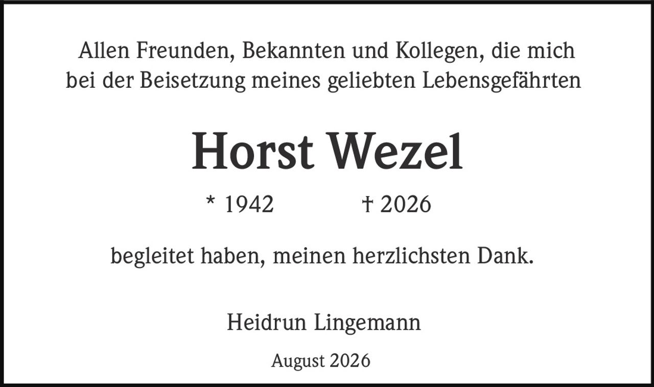 <p>Allen Freunden, Bekannten und Kollegen, die mich bei der Beisetzung meines geliebten Lebensgefährten</p>

<p><strong>Horst Wezel</strong><br>
* 1942 † 2026</p>

<p>begleitet haben, meinen herzlichsten Dank.</p>

<p>Heidrun Lingemann<br>
August 2026</p>