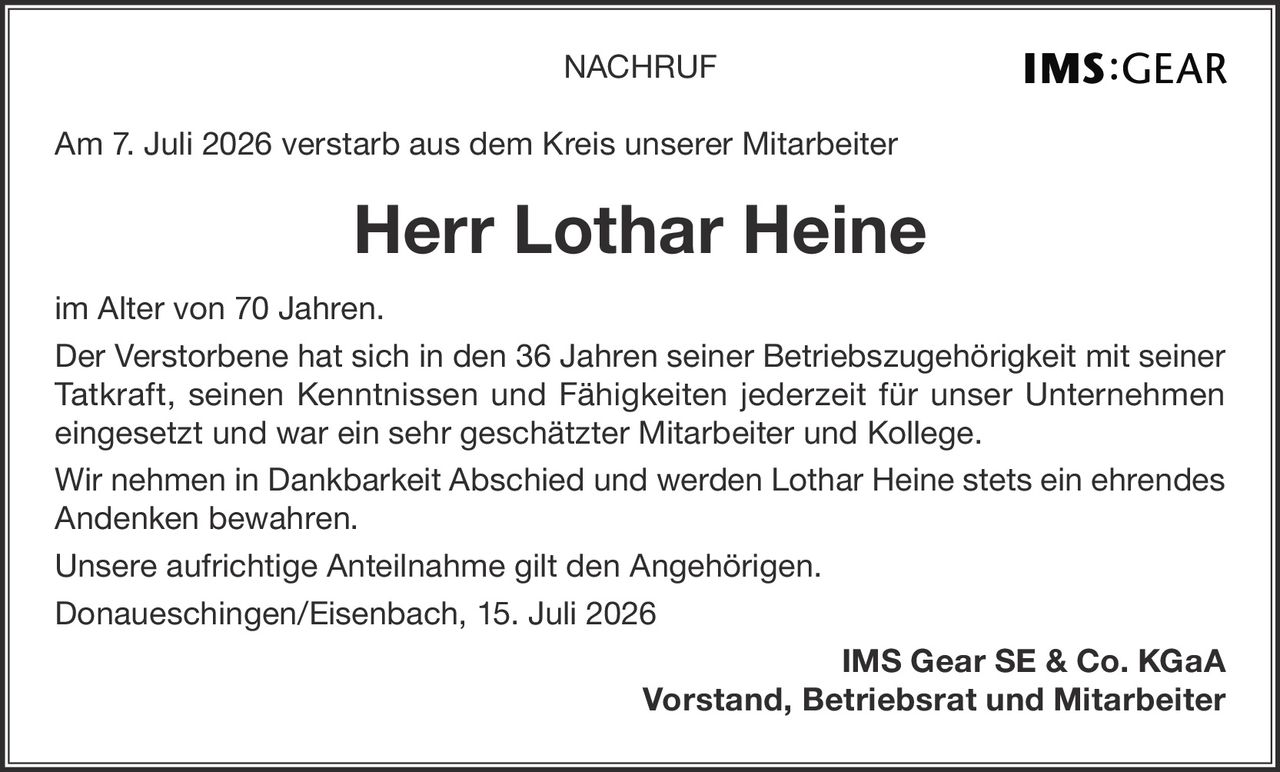 <p><strong>NACHRUF</strong></p><p>Am 7. Juli 2026 verstarb aus dem Kreis unserer Mitarbeiter</p><p><strong>Herr Lothar Heine</strong></p><p>im Alter von 70 Jahren.<br>Der Verstorbene hat sich in den 36 Jahren seiner Betriebszugehörigkeit mit seiner Tatkraft, seinen Kenntnissen und Fähigkeiten jederzeit für unser Unternehmen eingesetzt und war ein sehr geschätzter Mitarbeiter und Kollege.<br>Wir nehmen in Dankbarkeit Abschied und werden Lothar Heine stets ein ehrendes Andenken bewahren.<br>Unsere aufrichtige Anteilnahme gilt den Angehörigen.<br>Donaueschingen/Eisenbach, 15. Juli 2026</p><p><strong>IMS Gear SE & Co. KGaA<br>Vorstand, Betriebsrat und Mitarbeiter</strong></p>