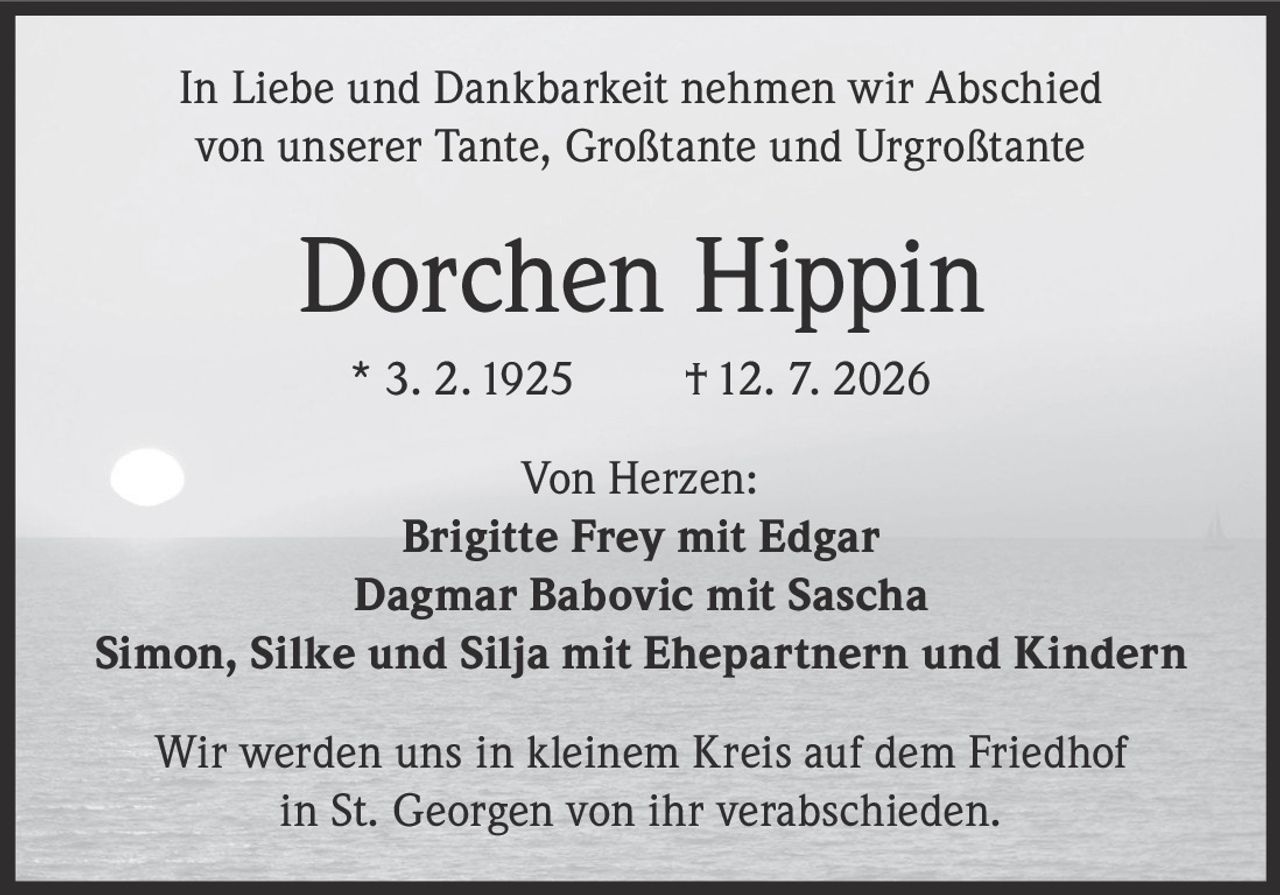 <p>In Liebe und Dankbarkeit nehmen wir Abschied von unserer Tante, Großtante und Urgroßtante</p>

<p><strong>Dorchen Hippin</strong><br>
* 3. 2. 1925 † 12. 7. 2026</p>

<p>Von Herzen:</p>

<p><strong>Brigitte Frey mit Edgar</strong><br>
<strong>Dagmar Babovic mit Sascha</strong><br>
<strong>Simon, Silke und Silja mit Ehepartnern und Kindern</strong></p>

<p>Wir werden uns in kleinem Kreis auf dem Friedhof in St. Georgen von ihr verabschieden.</p>