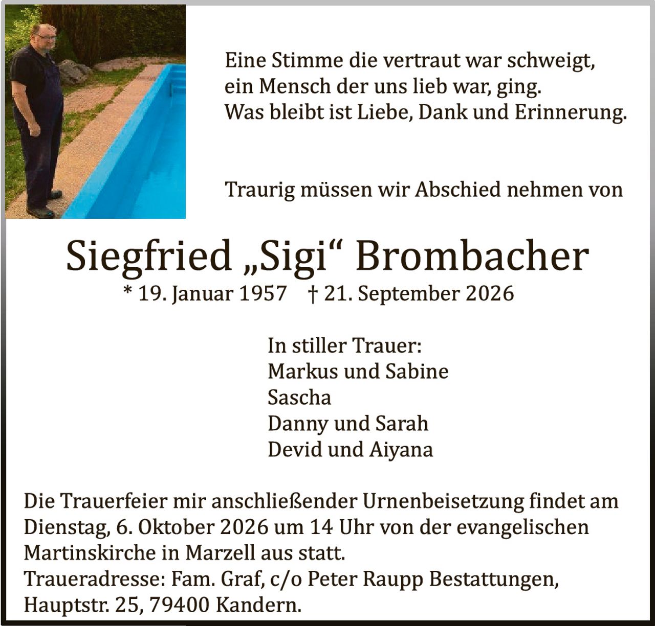 <p>Eine Stimme die vertraut war schweigt, ein Mensch der uns lieb war; ging. Was bleibt ist Liebe, Dank und Erinnerung.</p>

<p>Traurig müssen wir Abschied nehmen von</p>

<p><strong>Siegfried „Sigi" Brombacher</strong><br>* 19. Januar 1957 † 21. September 2026</p>

<p>In stiller Trauer:<br>
Markus und Sabine<br>
Sascha<br>
Danny und Sarah<br>
Devid und Aiyana</p>

<p>Die Trauerfeier mir anschließender Urnenbeisetzung findet am Dienstag, 6. Oktober 2026 um 14 Uhr von der evangelischen Martinskirche in Marzell aus statt.<br>
Traueradresse: Fam. Graf, c/o Peter Raupp Bestattungen, Hauptstr. 25, 79400 Kandern.</p>