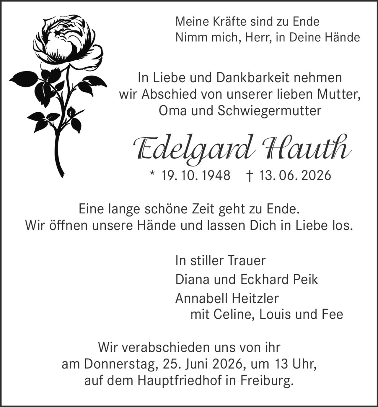 <p><i>Meine Kräfte sind zu Ende<br>Nimm mich, Herr, in Deine Hände</i></p><p>In Liebe und Dankbarkeit nehmen wir Abschied von unserer lieben Mutter, Oma und Schwiegermutter</p><p><strong>Edelgard Hauth</strong><br>* 19.10.1948 † 13.06.2026</p><p>Eine lange schöne Zeit geht zu Ende.<br>Wir öffnen unsere Hände und lassen Dich in Liebe los.</p><p>In stiller Trauer<br>Diana und Eckhard Peik<br>Annabell Heitzler<br>mit Celine, Louis und Fee</p><p>Wir verabschieden uns von ihr am Donnerstag, 25. Juni 2026, um 13 Uhr, auf dem Hauptfriedhof in Freiburg.</p>