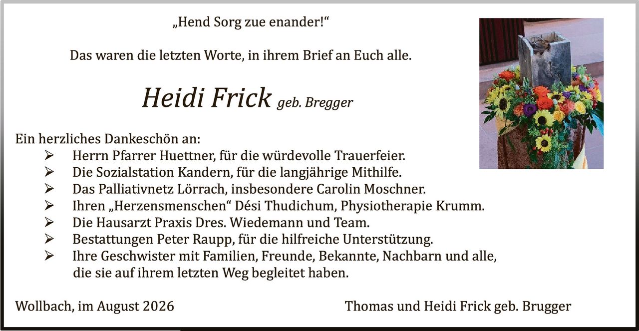 <p>„Hend Sorg zue enander!"</p>

<p>Das waren die letzten Worte, in ihrem Brief an Euch alle.</p>

<p><i>Heidi Frick geb. Bregger</i></p>

<p>Ein herzliches Dankeschön an:</p>
<p>➢ Herrn Pfarrer Huettner, für die würdevolle Trauerfeier.<br>
➢ Die Sozialstation Kandern, für die langjährige Mithilfe.<br>
➢ Das Palliativnetz Lörrach, insbesondere Carolin Moschner.<br>
➢ Ihren „Herzensmenchen" Dési Thudichum, Physiotherapie Krumm.<br>
➢ Die Hausarzt Praxis Dres. Wiedemann und Team.<br>
➢ Bestattungen Peter Raupp, für die hilfreiche Unterstützung.<br>
➢ Ihre Geschwister mit Familien, Freunde, Bekannte, Nachbarn und alle, die sie auf ihrem letzten Weg begleitet haben.</p>

<p>Wollbach, im August 2026                           Thomas und Heidi Frick geb. Brugger</p>