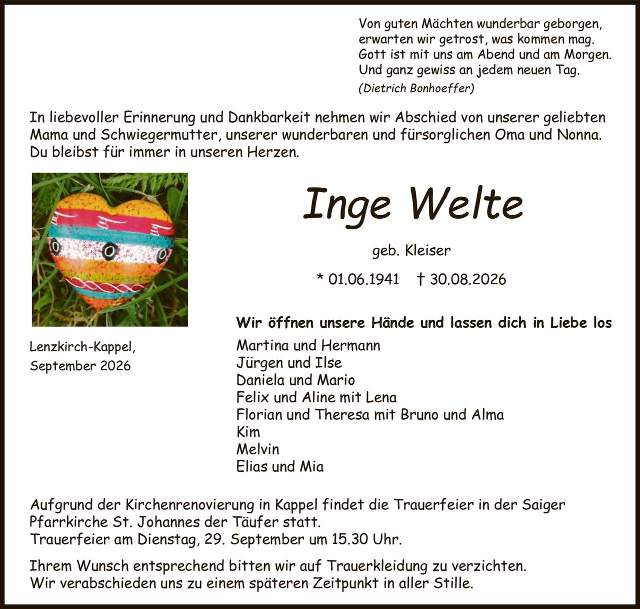 <p>Aufgrund der Kirchenrenovierung in Kappel findet die Trauerfeier in der Saiger Pfarrkirche St. Johannes der Täufer statt.</p>

<p>Trauerfeier am Dienstag, 29. September um 15.30 Uhr.</p>

<p><strong>Inge Welte</strong></p>

<p>In liebevoller Erinnerung und Dankbarkeit nehmen wir Abschied von unserer geliebten Mama und Schwiegermutter, unserer wunderbaren und fürsorglichen Oma und Nonna.</p>

<p>Du bleibst für immer in unseren Herzen.</p>

<p>* 01.06.1941 † 30.08.2026</p>

<p>geb. Kleiser</p>

<p>Martina und Hermann<br>
Jürgen und Ilse<br>
Daniela und Mario<br>
Felix und Aline mit Lena<br>
Florian und Theresa mit Bruno und Alma<br>
Kim<br>
Melvin<br>
Elias und Mia</p>

<p>Lenzkirch-Kappel,<br>
September 2026</p>

<p><i>(Dietrich Bonhoeffer)</i></p>

<p>Von guten Mächten wunderbar geborgen,<br>
erwarten wir getrost, was kommen mag.<br>
Gott ist mit uns am Abend und am Morgen.<br>
Und ganz gewiss an jedem neuen Tag.</p>

<p>Wir öffnen unsere Hände und lassen dich in Liebe los</p>

<p>Ihrem Wunsch entsprechend bitten wir auf Trauerkleidung zu verzichten.</p>

<p>Wir verabschieden uns zu einem späteren Zeitpunkt in aller Stille.</p>