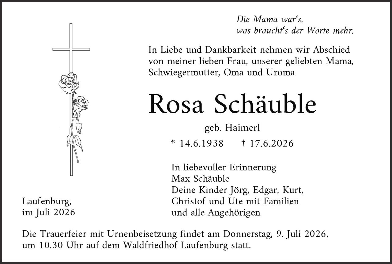 <p><i>Die Mama war's,<br>was braucht's der Worte mehr.</i></p>

<p>In Liebe und Dankbarkeit nehmen wir Abschied von meiner lieben Frau, unserer geliebten Mama, Schwiegermutter, Oma und Uroma</p>

<p><strong>Rosa Schäuble</strong><br>geb. Haimerl<br>* 14.6.1938     † 17.6.2026</p>

<p>In liebevoller Erinnerung<br>Max Schäuble<br>Deine Kinder Jörg, Edgar, Kurt, Christof und Ute mit Familien<br>und alle Angehörigen</p>

<p>Laufenburg,<br>im Juli 2026</p>

<p>Die Trauerfeier mit Urnenbeisetzung findet am Donnerstag, 9. Juli 2026, um 10.30 Uhr auf dem Waldfriedhof Laufenburg statt.</p>