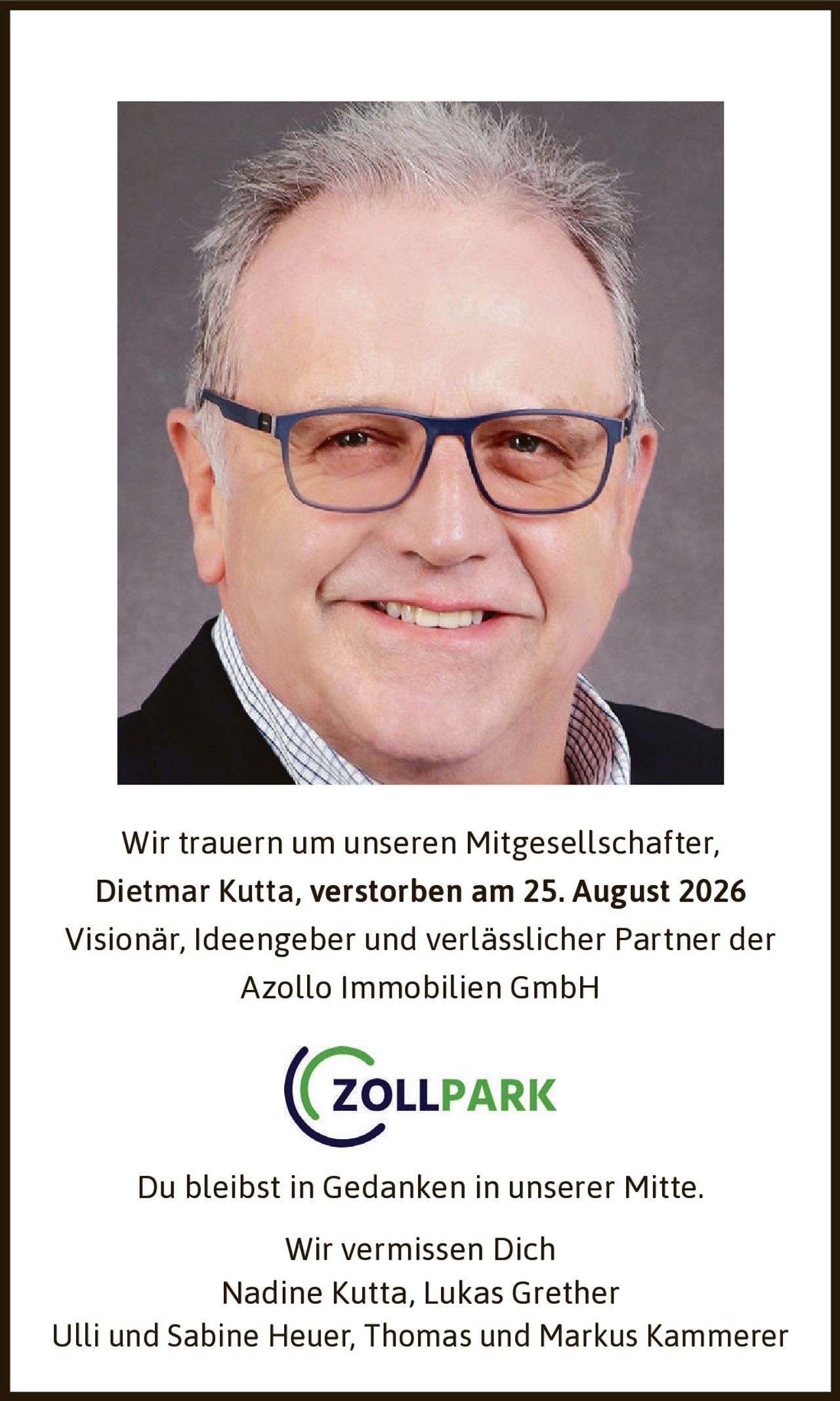 <p>Wir trauern um unseren Mitgesellschafter,<br>Dietmar Kutta, verstorben am 25. August 2026</p><p>Visionär, Ideengeber und verlässlicher Partner der Azollo Immobilien GmbH</p><p>Du bleibst in Gedanken in unserer Mitte.<br>Wir vermissen Dich</p><p>Nadine Kutta, Lukas Grether<br>Ulli und Sabine Heuer, Thomas und Markus Kammerer</p>