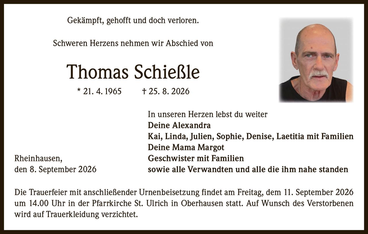 <p>Gekämpft, gehofft und doch verloren.</p>

<p>Schweren Herzens nehmen wir Abschied von</p>

<p><strong>Thomas Schießle</strong><br>
* 21. 4. 1965 † 25. 8. 2026</p>

<p>In unseren Herzen lebst du weiter</p>

<p><strong>Deine Alexandra</strong><br>
Kai, Linda, Julien, Sophie, Denise, Laetitia mit Familien<br>
<strong>Deine Mama Margot</strong><br>
Rheinhausen, <strong>Geschwister mit Familien</strong><br>
sowie alle Verwandten und alle die ihm nahe standen</p>

<p>Rheinhausen, den 8. September 2026</p>

<p>Die Trauerfeier mit anschließender Urnenbeisetzung findet am Freitag, dem 11. September 2026 um 14.00 Uhr in der Pfarrkirche St. Ulrich in Oberhausen statt. Auf Wunsch des Verstorbenen wird auf Trauerkleidung verzichtet.</p>