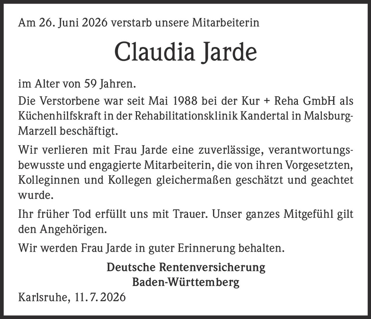 <p>Am 26. Juni 2026 verstarb unsere Mitarbeiterin</p>

<p><strong>Claudia Jarde</strong></p>

<p>im Alter von 59 Jahren.</p>

<p>Die Verstorbene war seit Mai 1988 bei der Kur + Reha GmbH als Küchenhilfskraft in der Rehabilitationsklinik Kandertal in Malsburg-Marzell beschäftigt.</p>

<p>Wir verlieren mit Frau Jarde eine zuverlässige, verantwortungsbewusste und engagierte Mitarbeiterin, die von ihren Vorgesetzten, Kolleginnen und Kollegen gleichermaßen geschätzt und geachtet wurde.</p>

<p>Ihr früher Tod erfüllt uns mit Trauer. Unser ganzes Mitgefühl gilt den Angehörigen.</p>

<p>Wir werden Frau Jarde in guter Erinnerung behalten.</p>

<p><strong>Deutsche Rentenversicherung<br>Baden-Württemberg</strong></p>

<p>Karlsruhe, 11.7.2026</p>