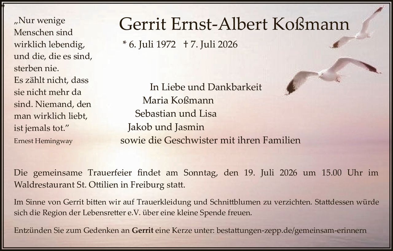<p>„Nur wenige Menschen sind wirklich lebendig, und die, die es sind, sterben nie. Es zählt nicht, dass sie nicht mehr da sind. Niemand, den man wirklich liebt, ist jemals tot."</p>

<p>Ernest Hemingway</p>

<p>* 6. Juli 1972 † 7. Juli 2026</p>

<p><strong>In Liebe und Dankbarkeit</strong></p>

<p>Maria Koßmann<br>
Sebastian und Lisa<br>
Jakob und Jasmin<br>
sowie die Geschwister mit ihren Familien</p>

<p>Die gemeinsame Trauerfeier findet am Sonntag, den 19. Juli 2026 um 15.00 Uhr im Waldrestaurant St. Ottilien in Freiburg statt.</p>

<p>Im Sinne von Gerrit bitten wir auf Trauerkleidung und Schnittblumen zu verzichten. Stattdessen würde sich die Region der Lebensretter e.V. über eine kleine Spende freuen.</p>

<p>Entzünden Sie zum Gedenken an <strong>Gerrit</strong> eine Kerze unter: bestattungen-zepp.de/gemeinsam-erinnern</p>
