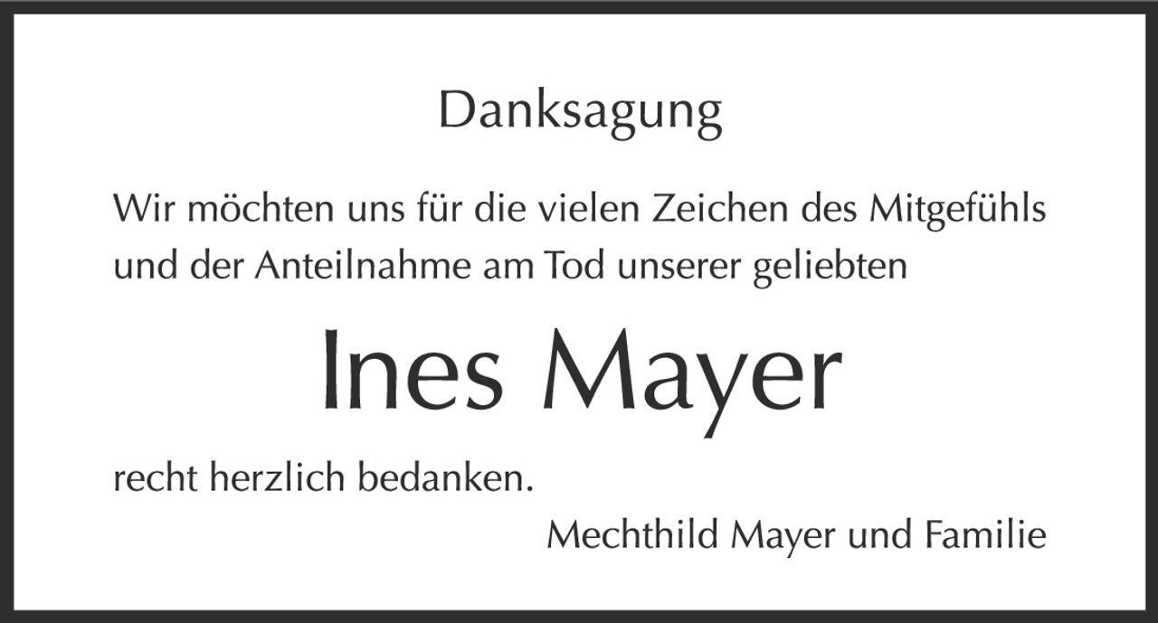 <p><strong>Danksagung</strong></p><p>Wir möchten uns für die vielen Zeichen des Mitgefühls und der Anteilnahme am Tod unserer geliebten</p><p><strong>Ines Mayer</strong></p><p>recht herzlich bedanken.</p><p>Mechthild Mayer und Familie</p>