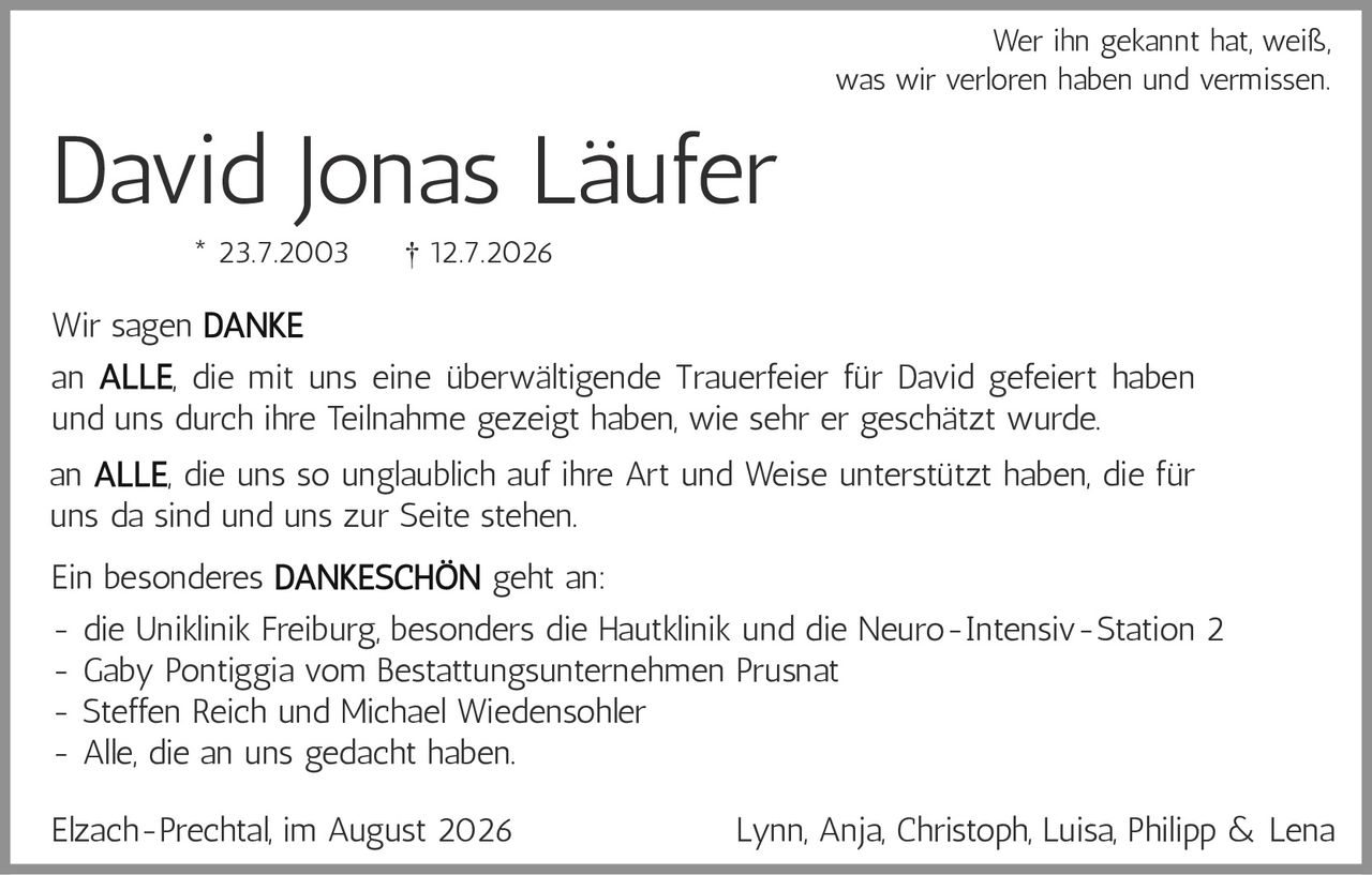 <p><strong>David Jonas Läufer</strong></p><p>* 23.7.2003     † 12.7.2026</p><p>Wer ihn gekannt hat, weiß, was wir verloren haben und vermissen.</p><p>Wir sagen <strong>DANKE</strong></p><p>an <strong>ALLE</strong>, die mit uns eine überwältigende Trauerfeier für David gefeiert haben und uns durch ihre Teilnahme gezeigt haben, wie sehr er geschätzt wurde.</p><p>an <strong>ALLE</strong>, die uns so unglaublich auf ihre Art und Weise unterstützt haben, die für uns da sind und uns zur Seite stehen.</p><p>Ein besonderes <strong>DANKESCHÖN</strong> geht an:</p><p>- die Uniklinik Freiburg, besonders die Hautklinik und die Neuro-Intensiv-Station 2<br>- Gaby Pontiggia vom Bestattungsunternehmen Prusnat<br>- Steffen Reich und Michael Wiedensohler<br>- Alle, die an uns gedacht haben.</p><p>Elzach-Prechtal, im August 2026                    Lynn, Anja, Christoph, Luisa, Philipp &amp; Lena</p>