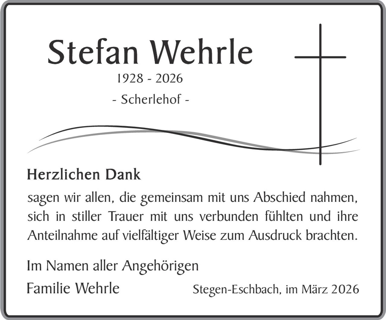 Stefan Wehrle
1928 - 2026

- Scherlehof -

Herzlichen Dank
sagen wir allen, die gemeinsam mit uns Abschied nahmen,
sich in stiller Trauer mit uns verbunden fühlten und ihre
Anteilnahme auf vielfältiger Weise zum Ausdruck brachten.

Im Namen aller Angehörigen
Familie Wehrle
Stegen-Eschbach, im März 2026