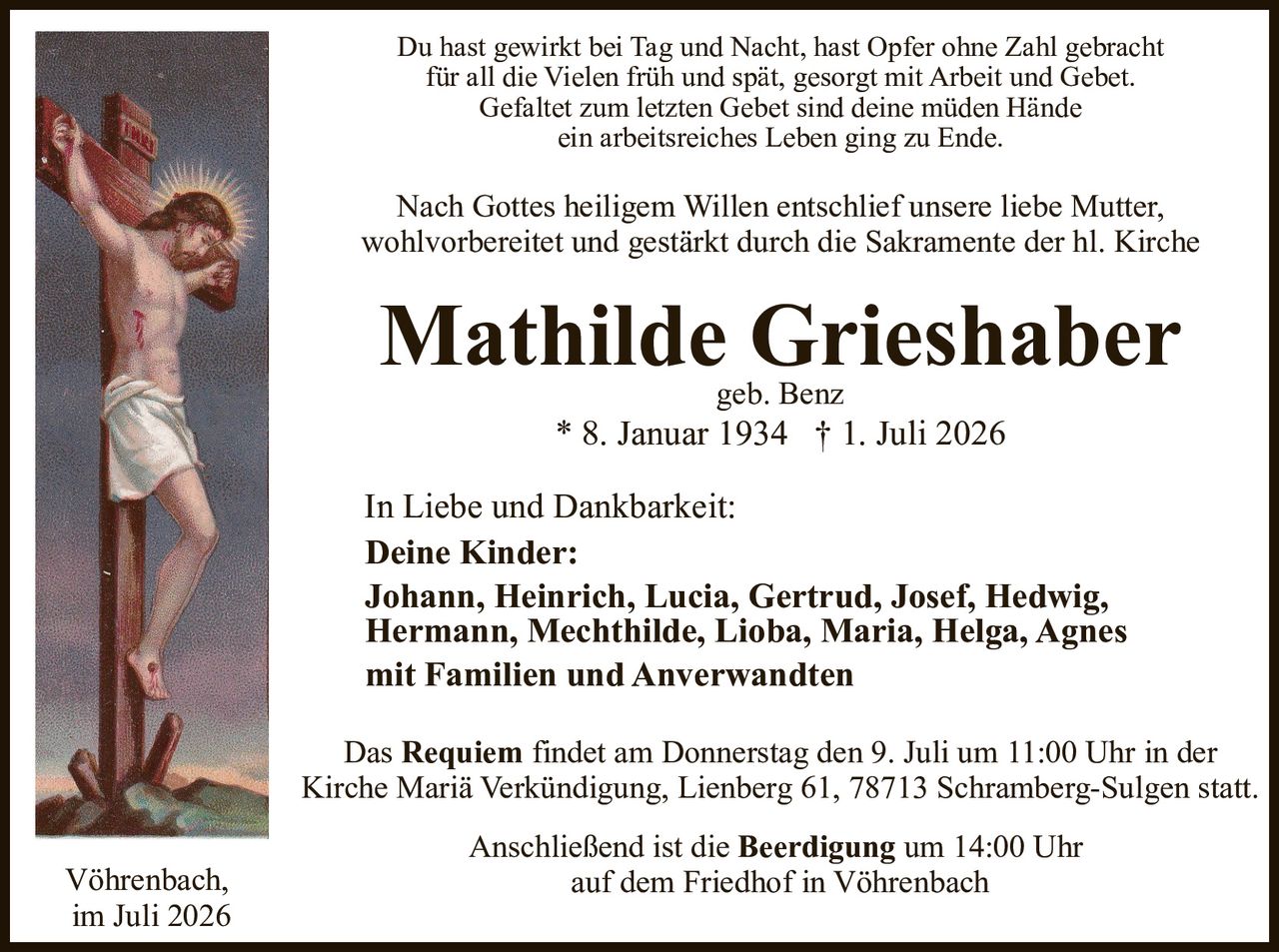 <p>Du hast gewirkt bei Tag und Nacht, hast Opfer ohne Zahl gebracht<br>für all die Vielen früh und spät, gesorgt mit Arbeit und Gebet.<br>Gefaltet zum letzten Gebet sind deine müden Hände<br>ein arbeitsreiches Leben ging zu Ende.</p>

<p>Nach Gottes heiligem Willen entschlief unsere liebe Mutter,<br>wohlvorbereitet und gestärkt durch die Sakramente der hl. Kirche</p>

<p><strong>Mathilde Grieshaber</strong><br>geb. Benz<br>* 8. Januar 1934 † 1. Juli 2026</p>

<p>In Liebe und Dankbarkeit:<br><strong>Deine Kinder:</strong><br>Johann, Heinrich, Lucia, Gertrud, Josef, Hedwig,<br>Hermann, Mechthilde, Lioba, Maria, Helga, Agnes<br>mit Familien und Anverwandten</p>

<p>Das <strong>Requiem</strong> findet am Donnerstag den 9. Juli um 11:00 Uhr in der<br>Kirche Mariä Verkündigung, Lienberg 61, 78713 Schramberg-Sulgen statt.</p>

<p>Anschließend ist die <strong>Beerdigung</strong> um 14:00 Uhr<br>auf dem Friedhof in Vöhrenbach</p>

<p>Vöhrenbach,<br>im Juli 2026</p>