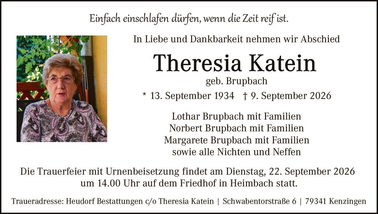 <p><i>Einfach einschlafen dürfen, wenn die Zeit reif ist.</i></p>

<p>In Liebe und Dankbarkeit nehmen wir Abschied</p>

<p><strong>Theresia Katein</strong><br>geb. Brupbach<br>* 13. September 1934 † 9. September 2026</p>

<p>Lothar Brupbach mit Familien<br>Norbert Brupbach mit Familien<br>Margarete Brupbach mit Familien<br>sowie alle Nichten und Neffen</p>

<p>Die Trauerfeier mit Urnenbeisetzung findet am Dienstag, 22. September 2026 um 14.00 Uhr auf dem Friedhof in Heimbach statt.</p>

<p>Traueradresse: Heudorf Bestattungen c/o Theresia Katein | Schwabentorstraße 6 | 79341 Kenzingen</p>