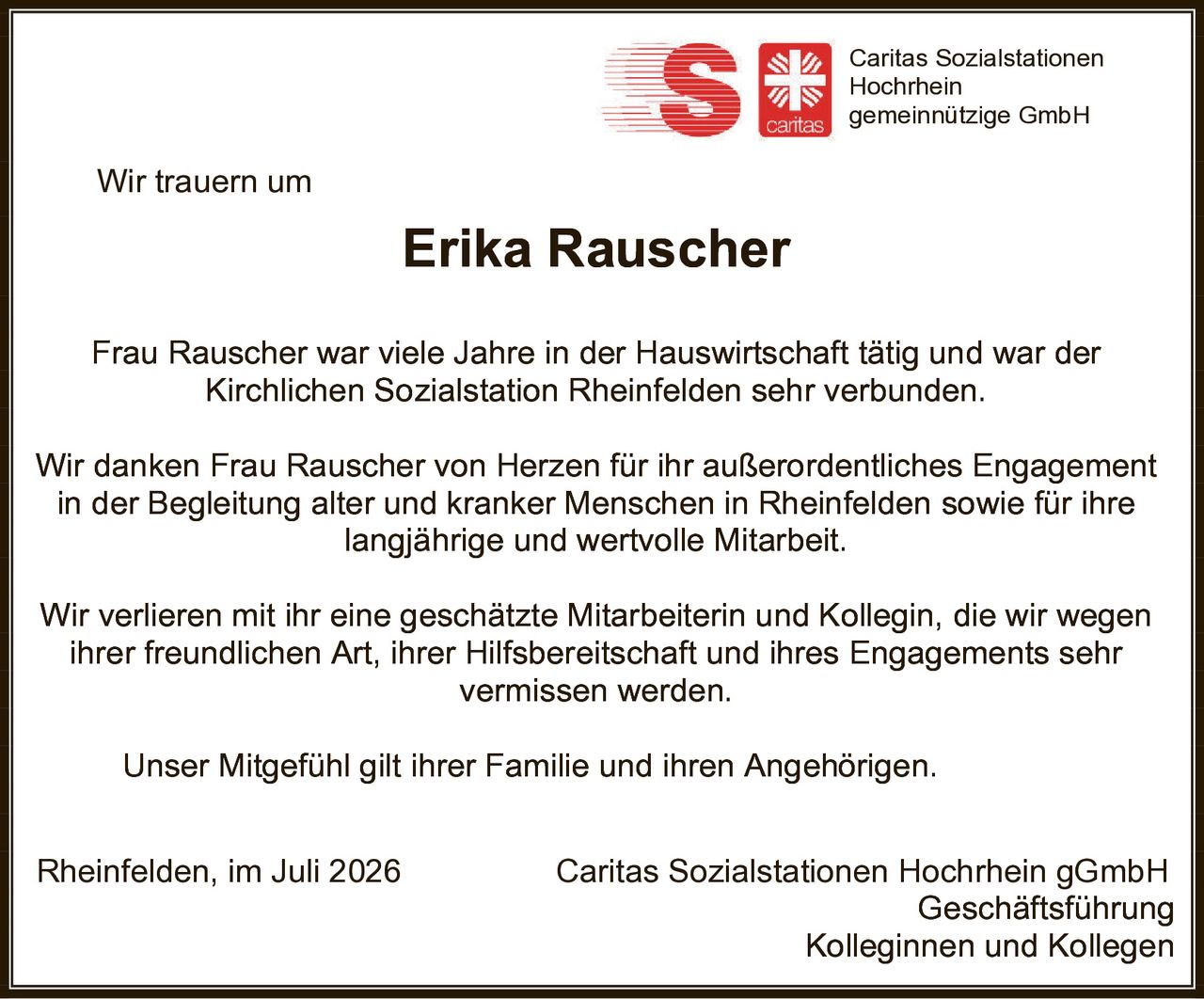 <p>Wir trauern um</p>

<p><strong>Erika Rauscher</strong></p>

<p>Frau Rauscher war viele Jahre in der Hauswirtschaft tätig und war der Kirchlichen Sozialstation Rheinfelden sehr verbunden.</p>

<p>Wir danken Frau Rauscher von Herzen für ihr außerordentliches Engagement in der Begleitung alter und kranker Menschen in Rheinfelden sowie für ihre langjährige und wertvolle Mitarbeit.</p>

<p>Wir verlieren mit ihr eine geschätzte Mitarbeiterin und Kollegin, die wir wegen ihrer freundlichen Art, ihrer Hilfsbereitschaft und ihres Engagements sehr vermissen werden.</p>

<p>Unser Mitgefühl gilt ihrer Familie und ihren Angehörigen.</p>

<p>Rheinfelden, im Juli 2026<br/>Caritas Sozialstationen Hochrhein gGmbH<br/>Geschäftsführung<br/>Kolleginnen und Kollegen</p>