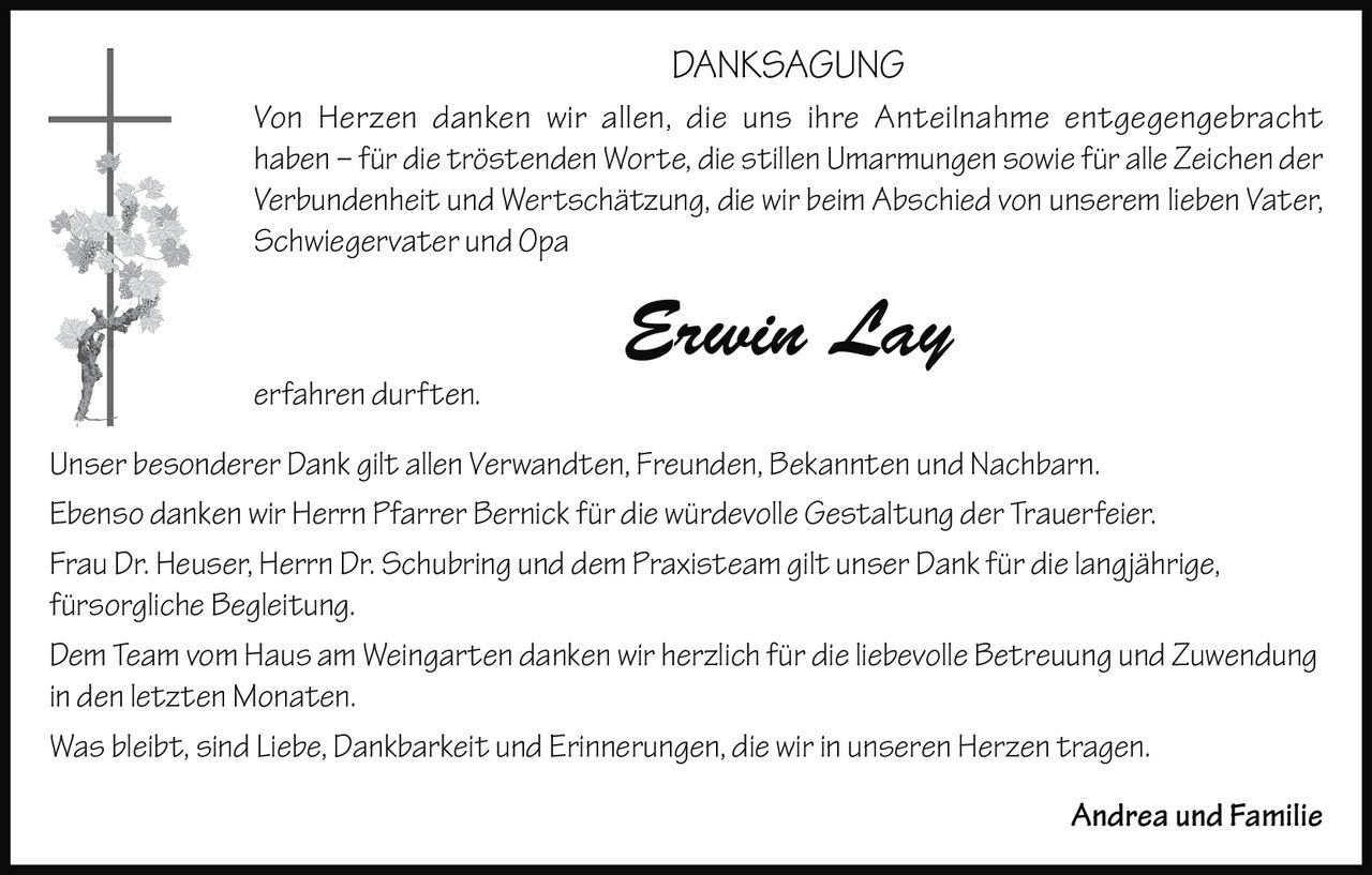 <p><strong>DANKSAGUNG</strong></p>

<p><i>Von Herzen danken wir allen, die uns ihre Anteilnahme entgegengebracht haben – für die tröstenden Worte, die stillen Umarmungen sowie für alle Zeichen der Verbundenheit und Wertschätzung, die wir beim Abschied von unserem lieben Vater, Schwiegervater und Opa</i></p>

<p><strong>Erwin Lay</strong></p>

<p><i>erfahren durften.</i></p>

<p>Unser besonderer Dank gilt allen Verwandten, Freunden, Bekannten und Nachbarn.</p>

<p>Ebenso danken wir Herrn Pfarrer Bernick für die würdevolle Gestaltung der Trauerfeier.</p>

<p>Frau Dr. Heuser, Herrn Dr. Schubring und <i>dem Praxisteam</i> gilt unser Dank für die langjährige, fürsorgliche Begleitung.</p>

<p>Dem Team vom Haus am Weingarten danken wir herzlich für die liebevolle Betreuung und Zuwendung in den letzten Monaten.</p>

<p>Was bleibt, sind Liebe, Dankbarkeit und Erinnerungen, die wir in unseren Herzen tragen.</p>

<p>Andrea und Familie</p>