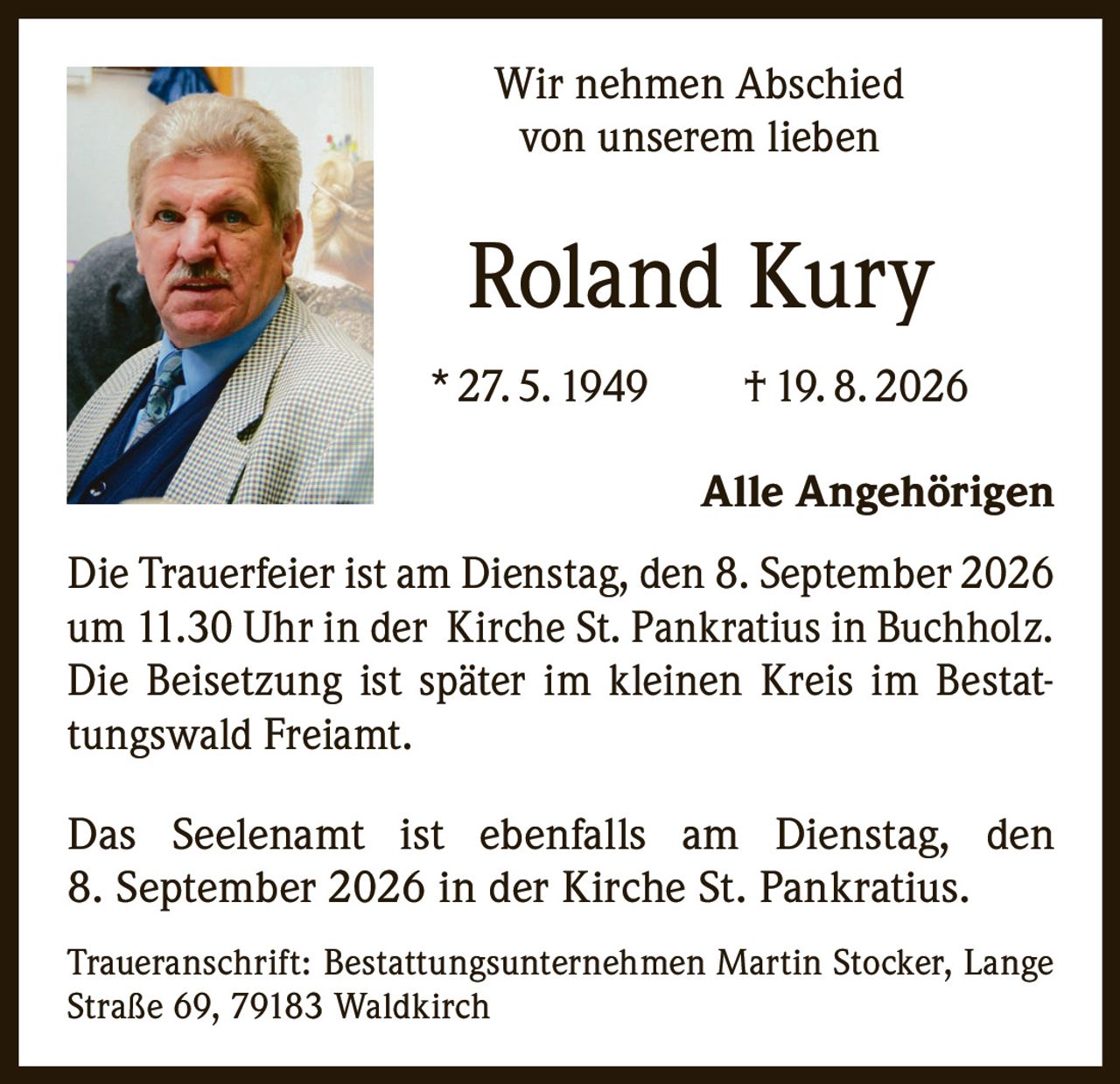 <p>Wir nehmen Abschied von unserem lieben</p><p><strong>Roland Kury</strong></p><p>* 27. 5. 1949 † 19. 8. 2026</p><p>Alle Angehörigen</p><p>Die Trauerfeier ist am Dienstag, den 8. September 2026 um 11.30 Uhr in der Kirche St. Pankratius in Buchholz. Die Beisetzung ist später im kleinen Kreis im Bestattungswald Freiamt.</p><p>Das Seelenamt ist ebenfalls am Dienstag, den 8. September 2026 in der Kirche St. Pankratius.</p><p>Traueranschrift: Bestattungsunternehmen Martin Stocker, Lange Straße 69, 79183 Waldkirch</p>