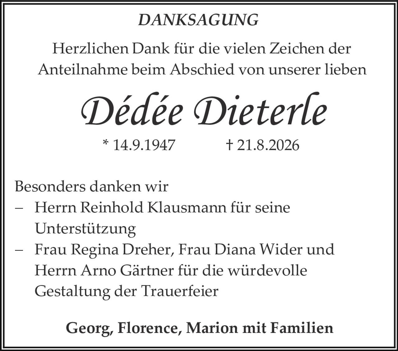 <p><strong>DANKSAGUNG</strong></p><p>Herzlichen Dank für die vielen Zeichen der Anteilnahme beim Abschied von unserer lieben</p><p><i>Dédée Dieterle</i></p><p>* 14.9.1947        † 21.8.2026</p><p>Besonders danken wir<br>–    Herrn Reinhold Klausmann für seine Unterstützung<br>–    Frau Regina Dreher, Frau Diana Wider und Herrn Arno Gärtner für die würdevolle Gestaltung der Trauerfeier</p><p><strong>Georg, Florence, Marion mit Familien</strong></p>