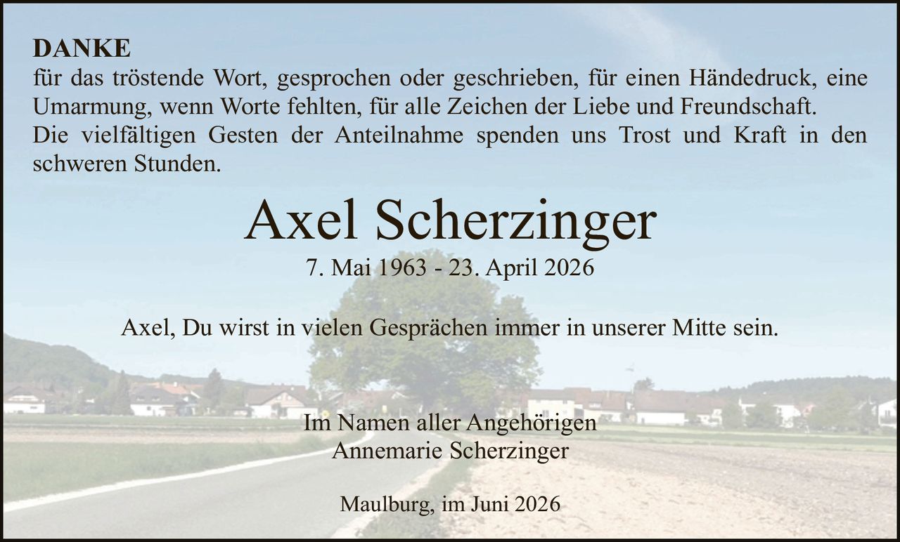 <p><strong>DANKE</strong></p>
<p>für das tröstende Wort, gesprochen oder geschrieben, für einen Händedruck, eine Umarmung, wenn Worte fehlten, für alle Zeichen der Liebe und Freundschaft. Die vielfältigen Gesten der Anteilnahme spenden uns Trost und Kraft in den schweren Stunden.</p>
<p style="text-align: center;"><strong>Axel Scherzinger</strong></p>
<p style="text-align: center;">7. Mai 1963 - 23. April 2026</p>
<p style="text-align: center;">Axel, Du wirst in vielen Gesprächen immer in unserer Mitte sein.</p>
<p style="text-align: center;">Im Namen aller Angehörigen<br/>Annemarie Scherzinger</p>
<p style="text-align: center;">Maulburg, im Juni 2026</p>