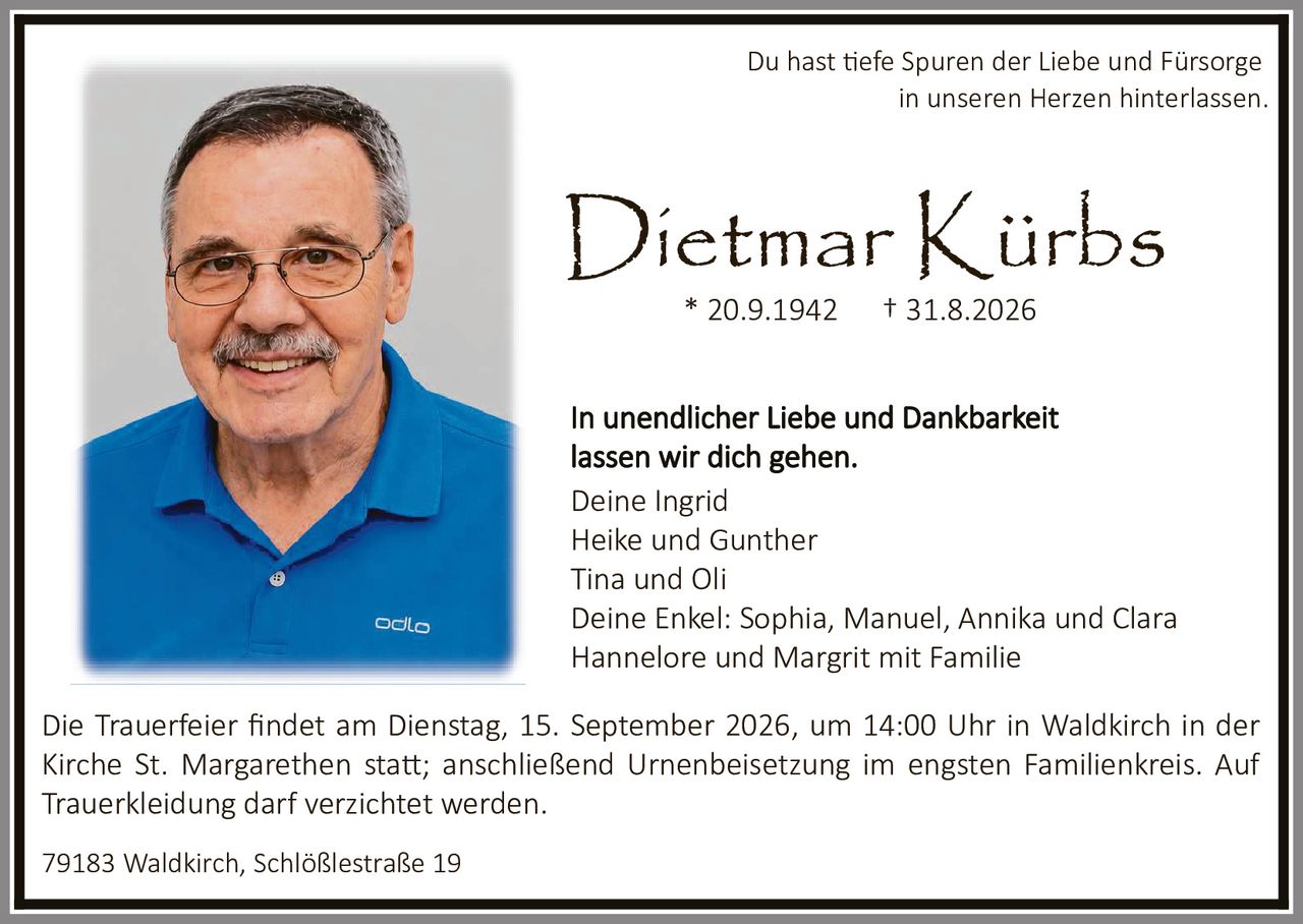 <p>Du hast tiefe Spuren der Liebe und Fürsorge in unseren Herzen hinterlassen.</p><p>Dietmar Kürbs<br/>* 20.9.1942 † 31.8.2026</p><p>In unendlicher Liebe und Dankbarkeit lassen wir dich gehen.</p><p>Deine Ingrid<br/>Heike und Gunther<br/>Tina und Oli<br/>Deine Enkel: Sophia, Manuel, Annika und Clara<br/>Hannelore und Margrit mit Familie</p><p>Die Trauerfeier findet am Dienstag, 15. September 2026, um 14:00 Uhr in Waldkirch in der Kirche St. Margarethen statt; anschließend Urnenbeisetzung im engsten Familienkreis. Auf Trauerkleidung darf verzichtet werden.</p><p>79183 Waldkirch, Schlößlestraße 19</p>