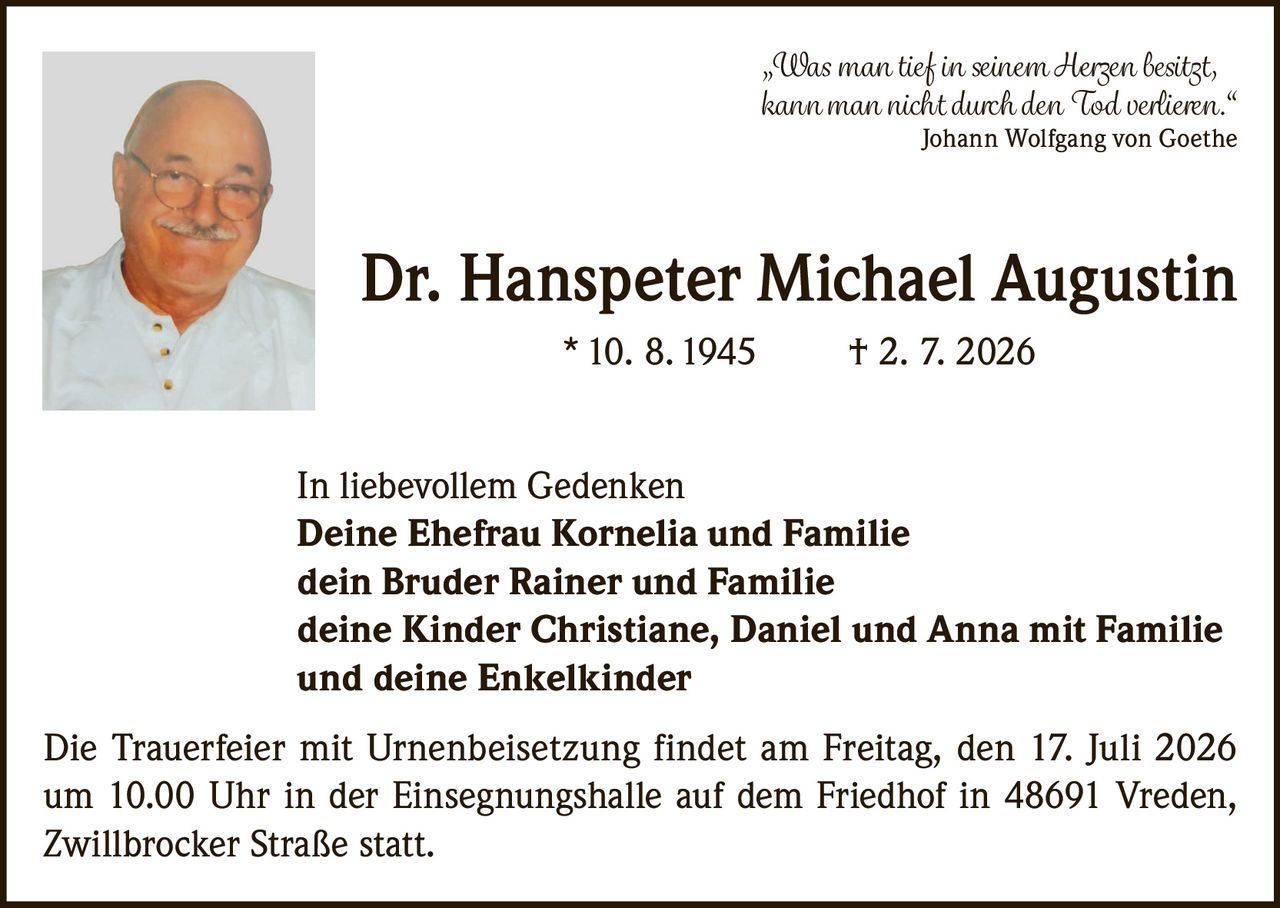 <p>„Was man tief in seinem Herzen besitzt, kann man nicht durch den Tod verlieren."<br>Johann Wolfgang von Goethe</p><p><strong>Dr. Hanspeter Michael Augustin</strong> * 10. 8. 1945 † 2. 7. 2026</p><p>In liebevollem Gedenken<br><strong>Deine Ehefrau Kornelia und Familie</strong><br><strong>dein Bruder Rainer und Familie</strong><br><strong>deine Kinder Christiane, Daniel und Anna mit Familie</strong><br><strong>und deine Enkelkinder</strong></p><p>Die Trauerfeier mit Urnenbeisetzung findet am Freitag, den 17. Juli 2026 um 10.00 Uhr in der Einsegnungshalle auf dem Friedhof in 48691 Vreden, Zwillbrocker Straße statt.</p>