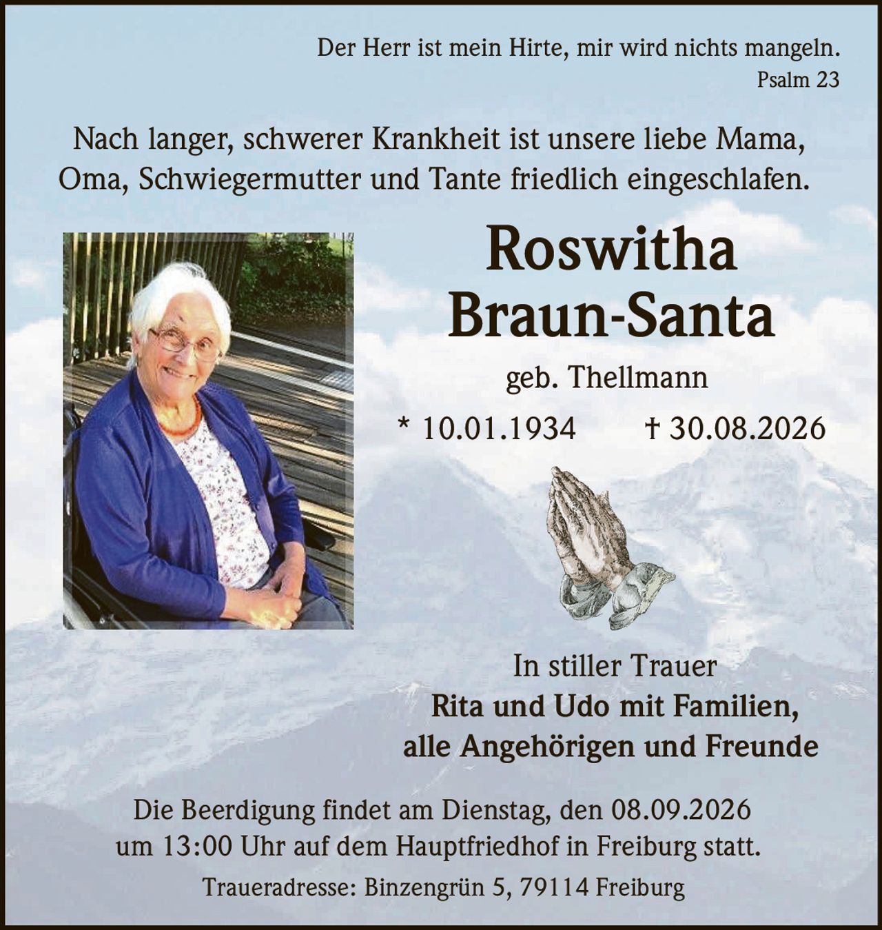 <p><strong>Der Herr ist mein Hirte, mir wird nichts mangeln.</strong><br>Psalm 23</p><p>Nach langer, schwerer Krankheit ist unsere liebe Mama, Oma, Schwiegermutter und Tante friedlich eingeschlafen.</p><p><strong>Roswitha Braun-Santa</strong><br>geb. Thellmann<br>* 10.01.1934 † 30.08.2026</p><p><i>In stiller Trauer</i><br><strong>Rita und Udo mit Familien,<br>alle Angehörigen und Freunde</strong></p><p>Die Beerdigung findet am Dienstag, den 08.09.2026 um 13:00 Uhr auf dem Hauptfriedhof in Freiburg statt.</p><p>Traueradresse: Binzengrün 5, 79114 Freiburg</p>