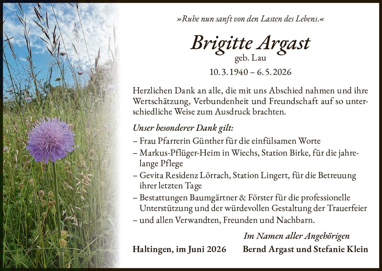 <p><i>»Ruhe nun sanft von den Lasten des Lebens.«</i></p>

<p><strong>Brigitte Argast</strong><br>geb. Lau</p>

<p>10.3.1940 – 6.5.2026</p>

<p>Herzlichen Dank an alle, die mit uns Abschied nahmen und ihre Wertschätzung, Verbundenheit und Freundschaft auf so unterschiedliche Weise zum Ausdruck brachten.</p>

<p><i>Unser besonderer Dank gilt:</i></p>

<p>– Frau Pfarrerin Günther für die einfühlsamen Worte<br>
– Markus-Pflüger-Heim in Wiechs, Station Birke, für die jahrelange Pflege<br>
– Gevita Residenz Lörrach, Station Lingert, für die Betreuung ihrer letzten Tage<br>
– Bestattungen Baumgärtner & Förster für die professionelle Unterstützung und der würdevollen Gestaltung der Trauerfeier<br>
– und allen Verwandten, Freunden und Nachbarn.</p>

<p><i>Im Namen aller Angehörigen</i></p>

<p><strong>Haltingen, im Juni 2026       Bernd Argast und Stefanie Klein</strong></p>