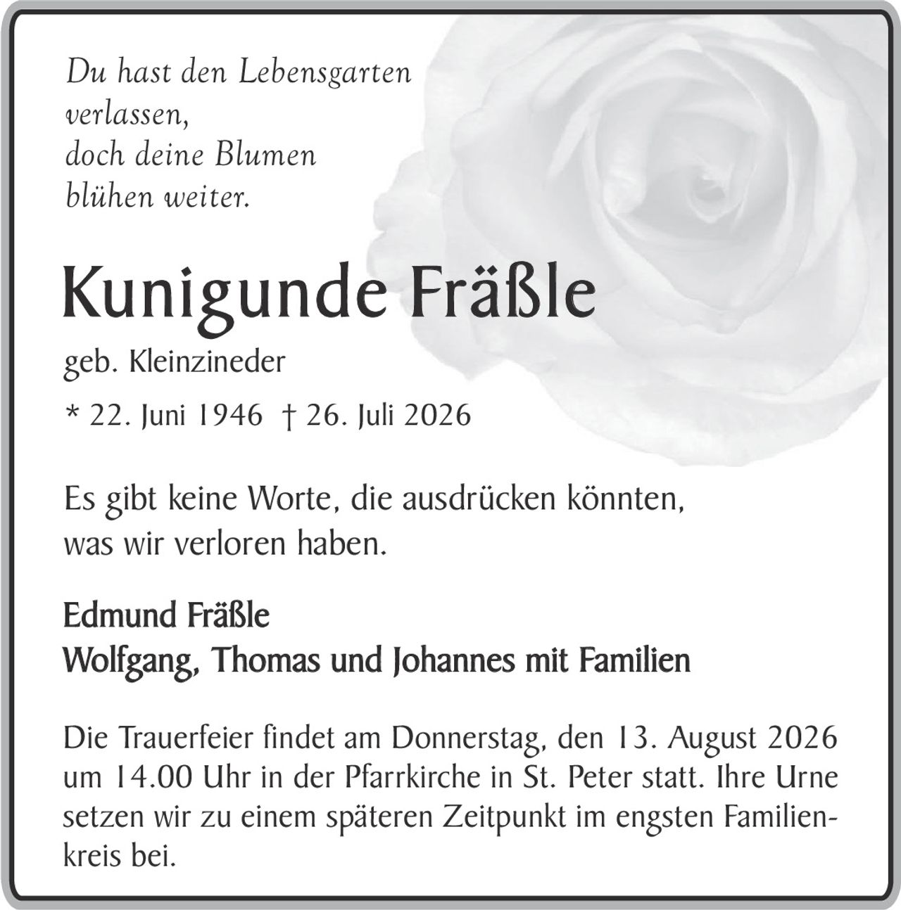 <p><i>Du hast den Lebensgarten<br>verlassen,<br>doch deine Blumen<br>blühen weiter.</i></p><p><strong>Kunigunde Fräßle</strong><br>geb. Kleinzineder<br>* 22. Juni 1946 † 26. Juli 2026</p><p>Es gibt keine Worte, die ausdrücken könnten,<br>was wir verloren haben.</p><p><strong>Edmund Fräßle</strong><br><strong>Wolfgang, Thomas und Johannes mit Familien</strong></p><p>Die Trauerfeier findet am Donnerstag, den 13. August 2026<br>um 14.00 Uhr in der Pfarrkirche in St. Peter statt. Ihre Urne<br>setzen wir zu einem späteren Zeitpunkt im engsten Familienkreis bei.</p>