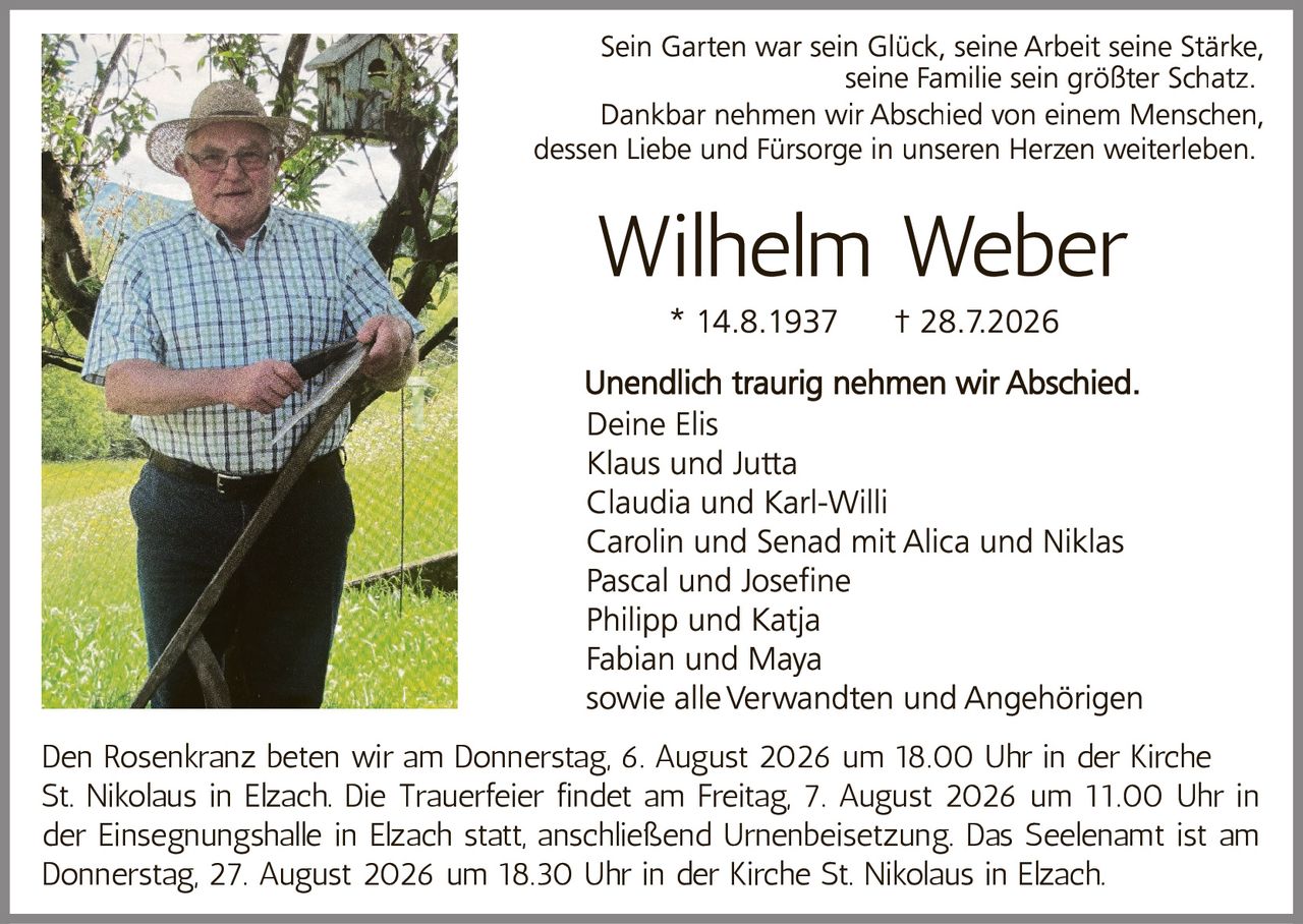 <p>Sein Garten war sein Glück, seine Arbeit seine Stärke, seine Familie sein größter Schatz. Dankbar nehmen wir Abschied von einem Menschen, dessen Liebe und Fürsorge in unseren Herzen weiterleben.</p>

<p><strong>Wilhelm Weber</strong><br>
* 14.8.1937     † 28.7.2026</p>

<p>Unendlich traurig nehmen wir Abschied.<br>
Deine Elis<br>
Klaus und Jutta<br>
Claudia und Karl-Willi<br>
Carolin und Senad mit Alica und Niklas<br>
Pascal und Josefine<br>
Philipp und Katja<br>
Fabian und Maya<br>
sowie alle Verwandten und Angehörigen</p>

<p>Den Rosenkranz beten wir am Donnerstag, 6. August 2026 um 18.00 Uhr in der Kirche St. Nikolaus in Elzach. Die Trauerfeier findet am Freitag, 7. August 2026 um 11.00 Uhr in der Einsegnungshalle in Elzach statt, anschließend Urnenbeisetzung. Das Seelenamt ist am Donnerstag, 27. August 2026 um 18.30 Uhr in der Kirche St. Nikolaus in Elzach.</p>