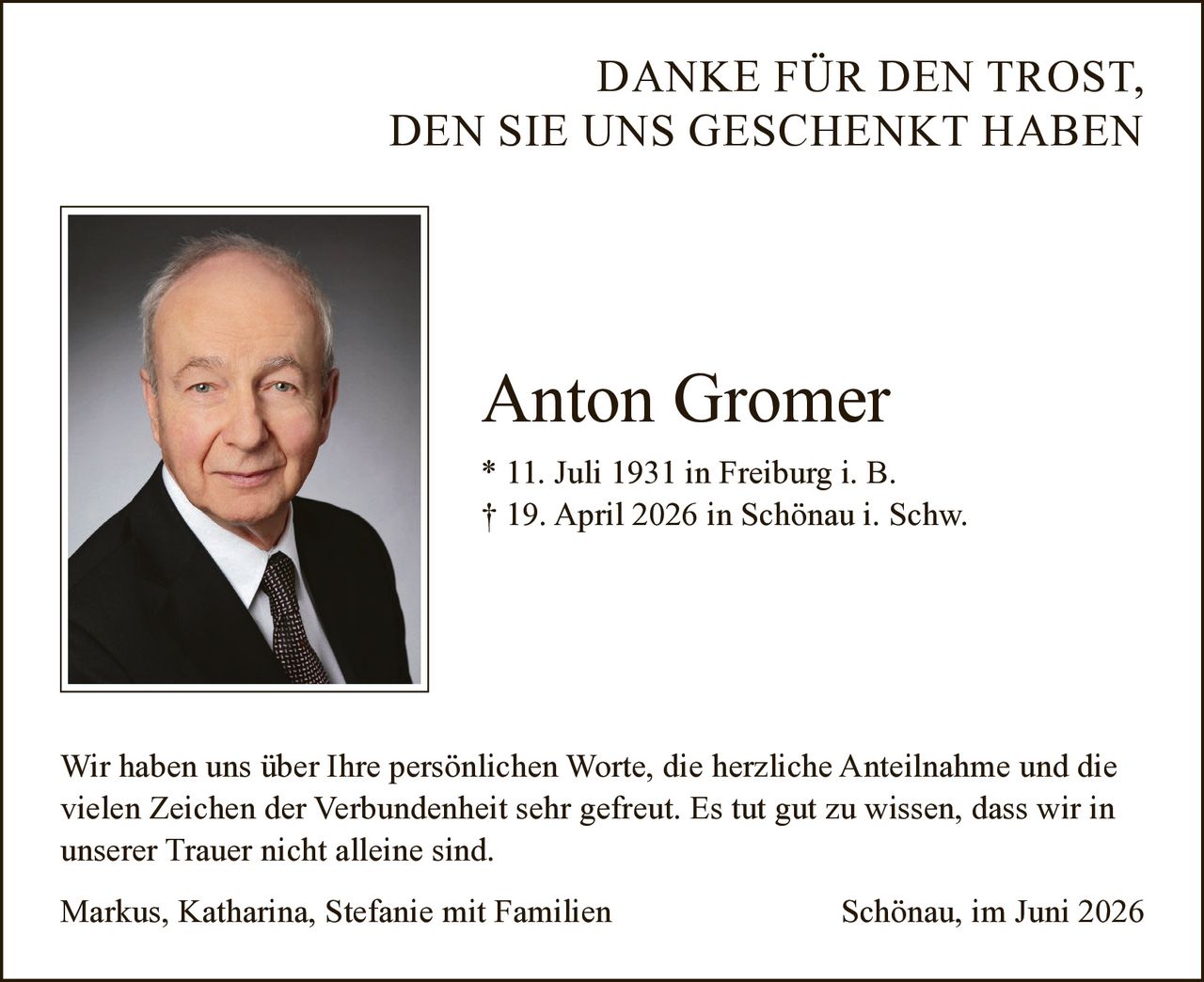 <p><strong>DANKE FÜR DEN TROST, DEN SIE UNS GESCHENKT HABEN</strong></p><p>Wir haben uns über Ihre persönlichen Worte, die herzliche Anteilnahme und die vielen Zeichen der Verbundenheit sehr gefreut. Es tut gut zu wissen, dass wir in unserer Trauer nicht alleine sind.</p><p><strong>Anton Gromer</strong><br>* 11. Juli 1931 in Freiburg i. B.<br>† 19. April 2026 in Schönau i. Schw.</p><p>Wir haben uns über Ihre persönlichen Worte, die herzliche Anteilnahme und die vielen Zeichen der Verbundenheit sehr gefreut. Es tut gut zu wissen, dass wir in unserer Trauer nicht alleine sind.</p><p>Markus, Katharina, Stefanie mit Familien<br>Schönau, im Juni 2026</p>