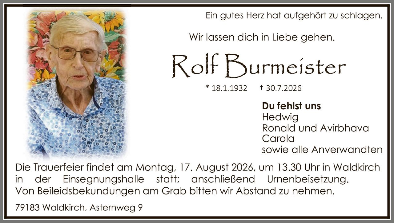 <p>Ein gutes Herz hat aufgehört zu schlagen.</p>

<p>Wir lassen dich in Liebe gehen.</p>

<p><strong>Rolf Burmeister</strong></p>

<p>* 18.1.1932     † 30.7.2026</p>

<p><strong>Du fehlst uns</strong></p>
<p>Hedwig<br />
Ronald und Avirbhava<br />
Carola<br />
sowie alle Anverwandten</p>

<p>Die Trauerfeier findet am Montag, 17. August 2026, um 13.30 Uhr in Waldkirch in der Einsegnungshalle statt; anschließend Urnenbeisetzung. Von Beileidsbekudungen am Grab bitten wir Abstand zu nehmen.</p>

<p>79183 Waldkirch, Asternweg 9</p>