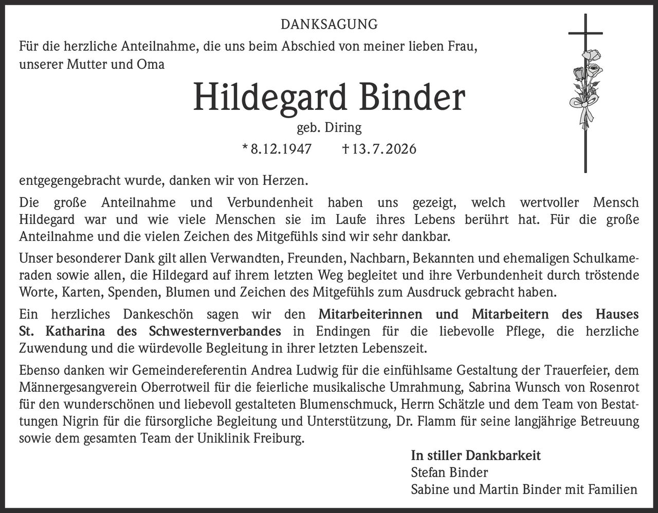<p><strong>DANKSAGUNG</strong></p>
<p>Für die herzliche Anteilnahme, die uns beim Abschied von meiner lieben Frau, unserer Mutter und Oma</p>
<p><strong>Hildegard Binder</strong></p>
<p>geb. Diring</p>
<p>* 8.12.1947 † 13. 7. 2026</p>
<p>entgegengebracht wurde, danken wir von Herzen.</p>
<p>Die große Anteilnahme und Verbundenheit haben uns gezeigt, welch wertvoller Mensch Hildegard war und wie viele Menschen sie im Laufe ihres Lebens berührt hat. Für die große Anteilnahme und die vielen Zeichen des Mitgefühls sind wir sehr dankbar.</p>
<p>Unser besonderer Dank gilt allen Verwandten, Freunden, Nachbarn, Bekannten und ehemaligen Schulkameraden sowie allen, die Hildegard auf ihrem letzten Weg begleitet und ihre Verbundenheit durch tröstende Worte, Karten, Spenden, Blumen und Zeichen des Mitgefühls zum Ausdruck gebracht haben.</p>
<p>Ein herzliches Dankeschön sagen wir den <strong>Mitarbeiterinnen und Mitarbeitern des Hauses St. Katharina des Schwesternverbandes in Endingen</strong> für die liebevolle Pflege, die herzliche Zuwendung und die würdevolle Begleitung in ihrer letzten Lebenszeit.</p>
<p>Ebenso danken wir Gemeindereferentin Andrea Ludwig für die einfühlsame Gestaltung der Trauerfeier, dem Männergesangverein Oberrotweil für die feierliche musikalische Umrahmung, Sabrina Wunsch von Rosenrot für den wunderschönen und liebevoll gestalteten Blumenschmuck, Herrn Schätzle und dem Team von Bestattungen Nigrin für die fürsorgliche Begleitung und Unterstützung, Dr. Flamm für seine langjährige Betreuung sowie dem gesamten Team der Uniklinik Freiburg.</p>
<p><i>In stiller Dankbarkeit</i></p>
<p>Stefan Binder<br>Sabine und Martin Binder mit Familien</p>