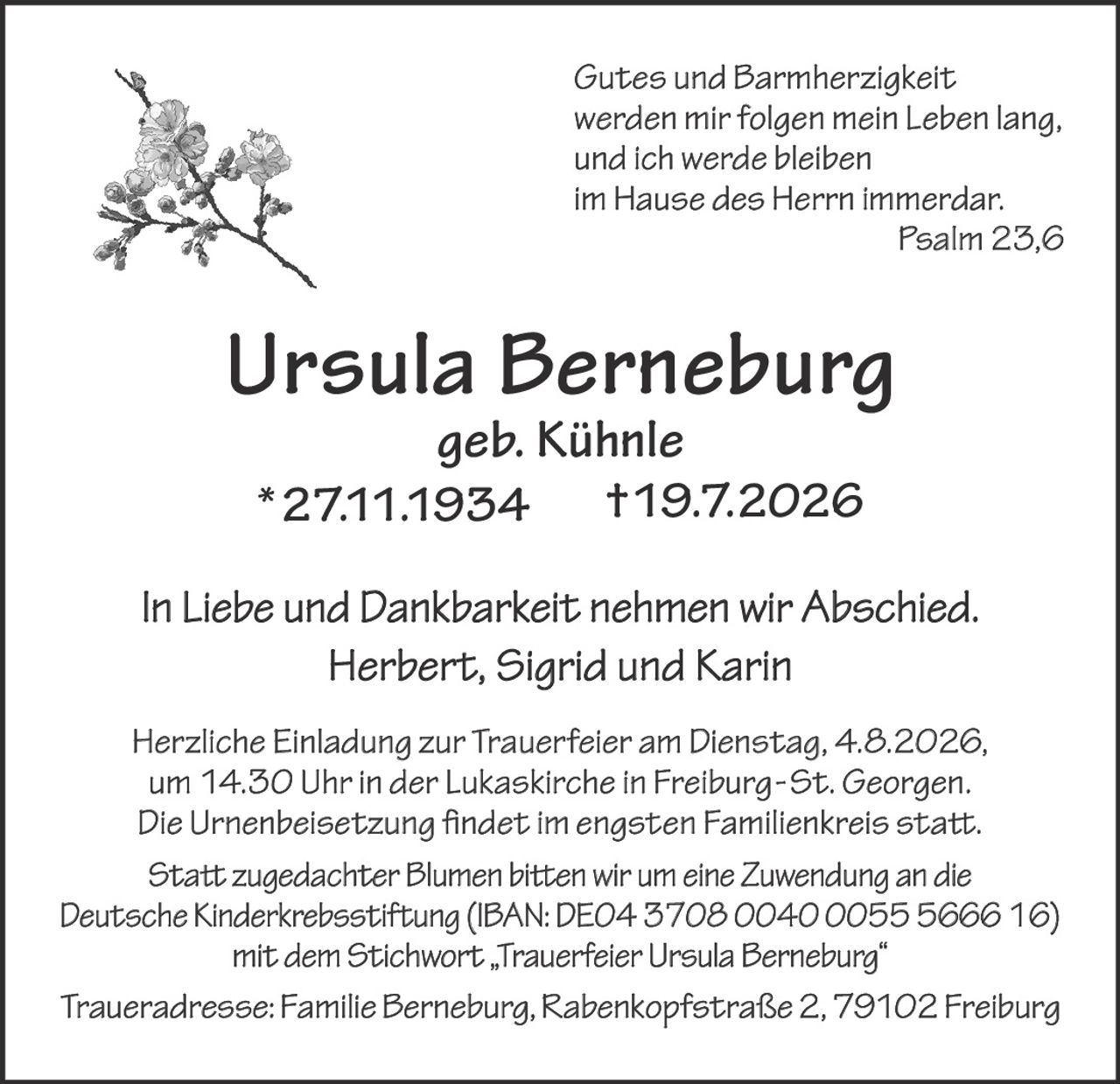 <p><i>Gutes und Barmherzigkeit werden mir folgen mein Leben lang, und ich werde bleiben im Hause des Herrn immerdar. Psalm 23,6</i></p>

<p><strong>Ursula Berneburg</strong><br>
geb. Kühnle<br>
*27.11.1934 †19.7.2026</p>

<p>In Liebe und Dankbarkeit nehmen wir Abschied.<br>
Herbert, Sigrid und Karin</p>

<p>Herzliche Einladung zur Trauerfeier am Dienstag, 4.8.2026, um 14.30 Uhr in der Lukaskirche in Freiburg-St. Georgen. Die Urnenbeisetzung findet im engsten Familienkreis statt.</p>

<p>Statt zugedachter Blumen bitten wir um eine Zuwendung an die Deutsche Kinderkrebsstiftung (IBAN: DE04 3708 0040 0055 5666 16) mit dem Stichwort „Trauerfeier Ursula Berneburg"</p>

<p>Traueradresse: Familie Berneburg, Rabenkopfstraße 2, 79102 Freiburg</p>
