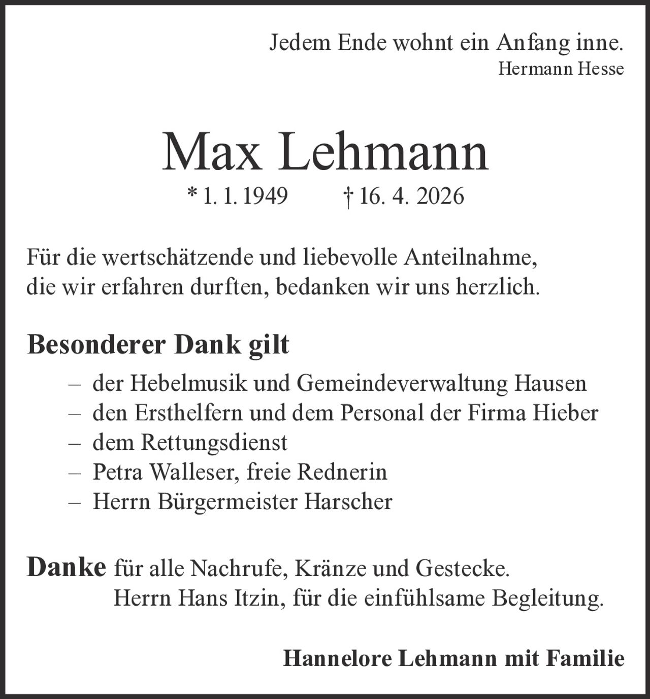 <p>Jedem Ende wohnt ein Anfang inne.<br>Hermann Hesse</p><p><strong>Max Lehmann</strong><br>* 1. 1. 1949 † 16. 4. 2026</p><p>Für die wertschätzende und liebevolle Anteilnahme,<br>die wir erfahren durften, bedanken wir uns herzlich.</p><p><strong>Besonderer Dank gilt</strong><br>– der Hebelmusik und Gemeindeverwaltung Hausen<br>– den Ersthelfern und dem Personal der Firma Hieber<br>– dem Rettungsdienst<br>– Petra Walleser, freie Rednerin<br>– Herrn Bürgermeister Harscher</p><p><strong>Danke</strong> für alle Nachrufe, Kränze und Gestecke.<br>Herrn Hans Itzin, für die einfühlsame Begleitung.</p><p><strong>Hannelore Lehmann mit Familie</strong></p>