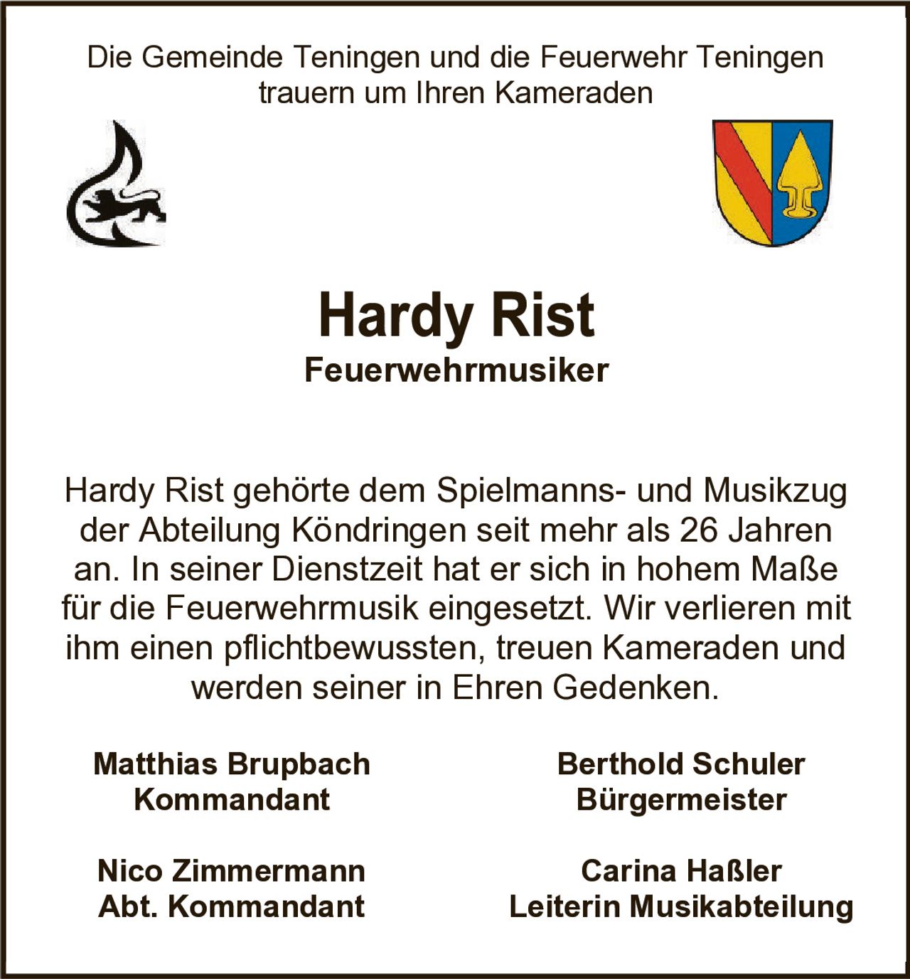 <p>Die Gemeinde Teningen und die Feuerwehr Teningen trauern um Ihren Kameraden</p><p><strong>Feuerwehrmusiker</strong></p><p>Hardy Rist gehörte dem Spielmanns- und Musikzug der Abteilung Köndringen seit mehr als 26 Jahren an. In seiner Dienstzeit hat er sich in hohem Maße für die Feuerwehrmusik eingesetzt. Wir verlieren mit ihm einen pflichtbewussten, treuen Kameraden und werden seiner in Ehren Gedenken.</p><p><strong>Matthias Brupbach</strong><br>Kommandant</p><p><strong>Berthold Schuler</strong><br>Bürgermeister</p><p><strong>Nico Zimmermann</strong><br>Abt. Kommandant</p><p><strong>Carina Haßler</strong><br>Leiterin Musikabteilung</p>