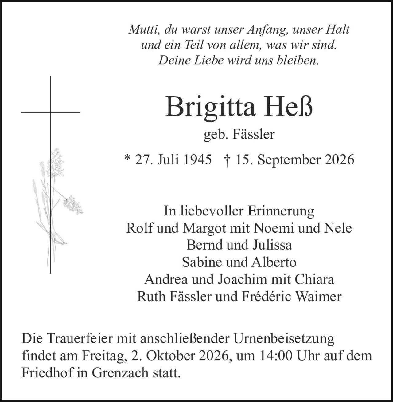 <p>In liebevoller Erinnerung</p>

<p>Rolf und Margot mit Noemi und Nele<br>
Bernd und Julissa<br>
Sabine und Alberto<br>
Andrea und Joachim mit Chiara<br>
Ruth Fässler und Frédéric Waimer</p>

<p><strong>Brigitta Heß</strong><br>
geb. Fässler<br>
* 27. Juli 1945 † 15. September 2026</p>

<p><i>Mutti, du warst unser Anfang, unser Halt<br>
und ein Teil von allem, was wir sind.<br>
Deine Liebe wird uns bleiben.</i></p>

<p>Die Trauerfeier mit anschließender Urnenbeisetzung findet am Freitag, 2. Oktober 2026, um 14:00 Uhr auf dem Friedhof in Grenzach statt.</p>