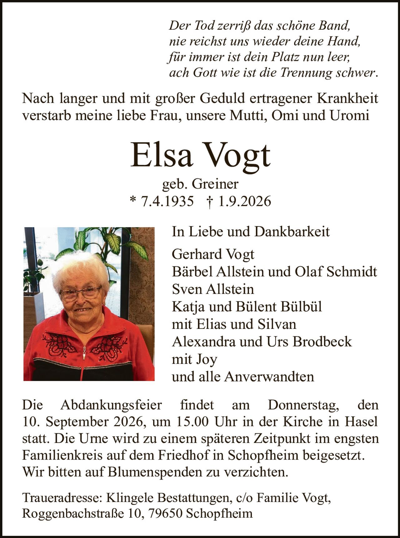 <p><i>Der Tod zerriß das schöne Band,<br>nie reichst uns wieder deine Hand,<br>für immer ist dein Platz nun leer,<br>ach Gott wie ist die Trennung schwer.</i></p>

<p>Nach langer und mit großer Geduld ertragener Krankheit verstarb meine liebe Frau, unsere Mutti, Omi und Uromi</p>

<p><strong>Elsa Vogt</strong><br>geb. Greiner<br>* 7.4.1935 † 1.9.2026</p>

<p><strong>In Liebe und Dankbarkeit</strong><br>Gerhard Vogt<br>Bärbel Allstein und Olaf Schmidt<br>Sven Allstein<br>Katja und Bülent Bülbül<br>mit Elias und Silvan<br>Alexandra und Urs Brodbeck<br>mit Joy<br>und alle Anverwandten</p>

<p>Die Abdankungsfeier findet am Donnerstag, den 10. September 2026, um 15.00 Uhr in der Kirche in Hasel statt. Die Urne wird zu einem späteren Zeitpunkt im engsten Familienkreis auf dem Friedhof in Schopfheim beigesetzt. Wir bitten auf Blumenspenden zu verzichten.</p>

<p>Traueradresse: Klingele Bestattungen, c/o Familie Vogt, Roggenbachstraße 10, 79650 Schopfheim</p>