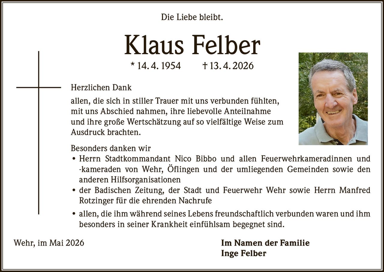 <p>Die Liebe bleibt.</p><p><strong>Klaus Felber</strong><br>* 14. 4. 1954 † 13. 4. 2026</p><p>Herzlichen Dank<br>allen, die sich in stiller Trauer mit uns verbunden fühlten, mit uns Abschied nahmen, ihre liebevolle Anteilnahme und ihre große Wertschätzung auf so vielfältige Weise zum Ausdruck brachten.</p><p>Besonders danken wir<br>• Herrn Stadtkommandant Nico Bibbo und allen Feuerwehrkameradinnen und -kameraden von Wehr, Öflingen und der umliegenden Gemeinden sowie den anderen Hilfsorganisationen<br>• der Badischen Zeitung, der Stadt und Feuerwehr Wehr sowie Herrn Manfred Rotzinger für die ehrenden Nachrufe<br>• allen, die ihm während seines Lebens freundschaftlich verbunden waren und ihm besonders in seiner Krankheit einfühlsam begegnet sind.</p><p>Wehr, im Mai 2026<br>Im Namen der Familie<br>Inge Felber</p>