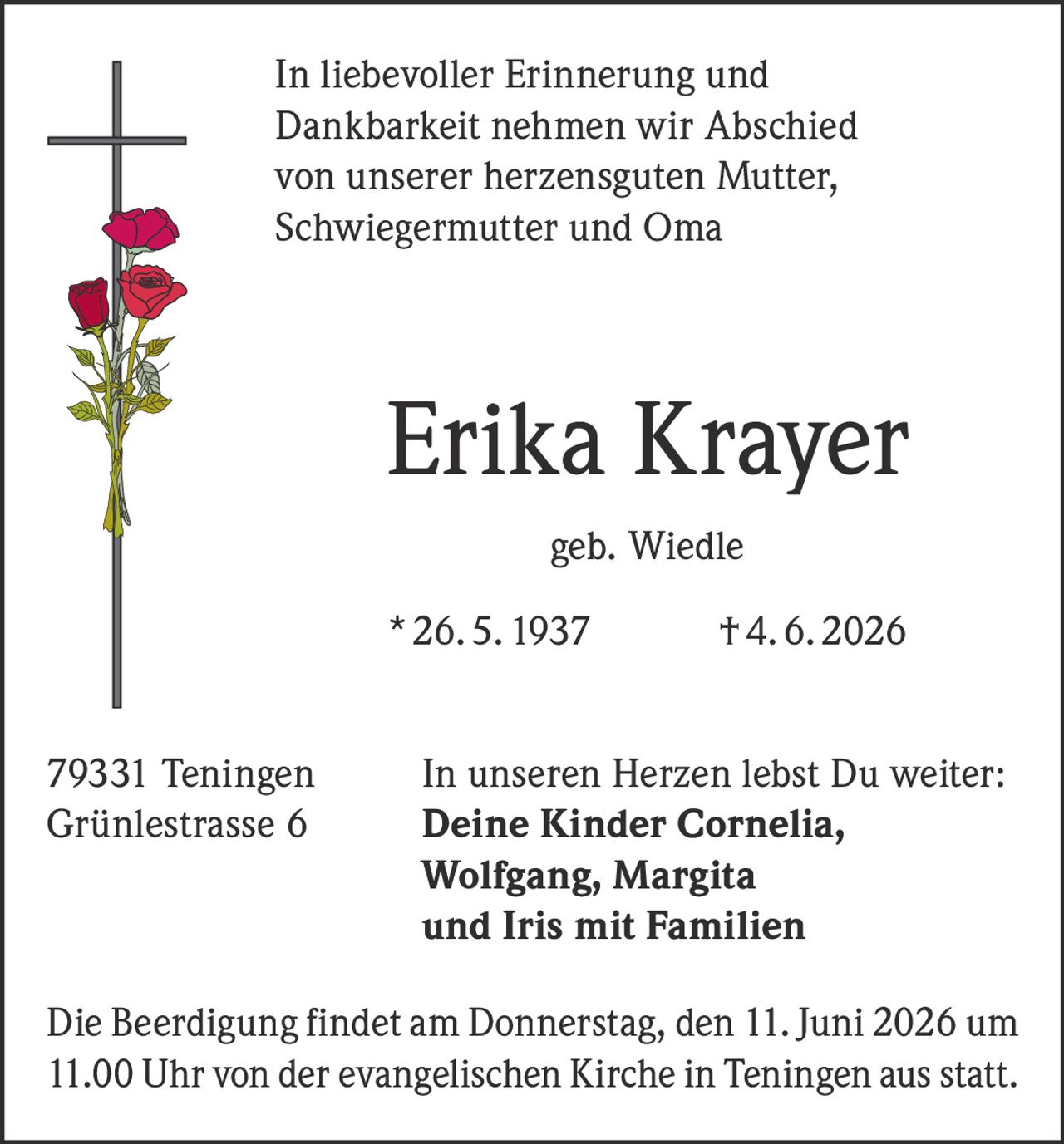 <p>In liebevoller Erinnerung und Dankbarkeit nehmen wir Abschied von unserer herzensguten Mutter, Schwiegermutter und Oma</p>

<p><strong>Erika Krayer geb. Wiedle</strong></p>

<p>* 26. 5. 1937 † 4. 6. 2026</p>

<p>79331 Teningen<br>Grünlestrasse 6</p>

<p>In unseren Herzen lebst Du weiter:<br><strong>Deine Kinder Cornelia, Wolfgang, Margita und Iris mit Familien</strong></p>

<p>Die Beerdigung findet am Donnerstag, den 11. Juni 2026 um 11.00 Uhr von der evangelischen Kirche in Teningen aus statt.</p>