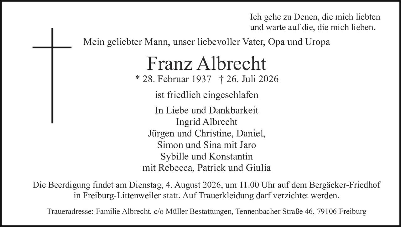 <p>Ich gehe zu Denen, die mich liebten und warte auf die, die mich lieben.</p>

<p>Mein geliebter Mann, unser liebevoller Vater, Opa und Uropa</p>

<p><strong>Franz Albrecht</strong><br>
* 28. Februar 1937 † 26. Juli 2026</p>

<p>ist friedlich eingeschlafen</p>

<p>In Liebe und Dankbarkeit<br>
Ingrid Albrecht<br>
Jürgen und Christine, Daniel,<br>
Simon und Sina mit Jaro<br>
Sybille und Konstantin<br>
mit Rebecca, Patrick und Giulia</p>

<p>Die Beerdigung findet am Dienstag, 4. August 2026, um 11.00 Uhr auf dem Bergäcker-Friedhof in Freiburg-Littenweiler statt. Auf Trauerkleidung darf verzichtet werden.</p>

<p>Traueradresse: Familie Albrecht, c/o Müller Bestattungen, Tennenbacher Straße 46, 79106 Freiburg</p>