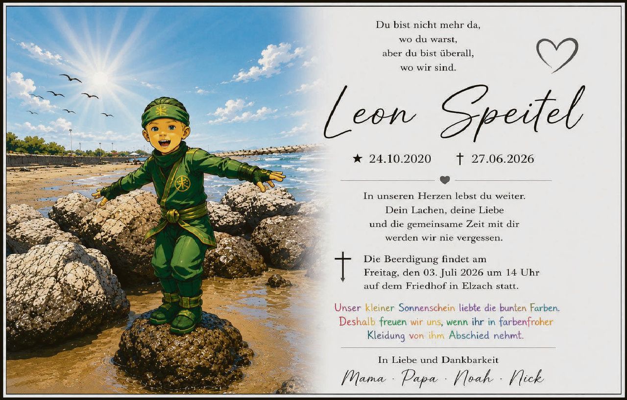 <p>Du bist nicht mehr da, wo du warst, aber du bist überall, wo wir sind.</p>

<p><strong>Leon Speitel</strong></p>

<p>★ 24.10.2020 † 27.06.2026</p>

<p>In unseren Herzen lebst du weiter. Dein Lachen, deine Liebe und die gemeinsame Zeit mit dir werden wir nie vergessen.</p>

<p>✝ Die Beerdigung findet am Freitag, den 03. Juli 2026 um 14 Uhr auf dem Friedhof in Elzach statt.</p>

<p><i>Unser kleiner Sonnenschein liebte die bunten Farben. Deshalb freuen wir uns, wenn ihr in farbenfroher Kleidung von ihm Abschied nehmt.</i></p>

<p>In Liebe und Dankbarkeit</p>

<p>Mama · Papa · Noah · Nick</p>
