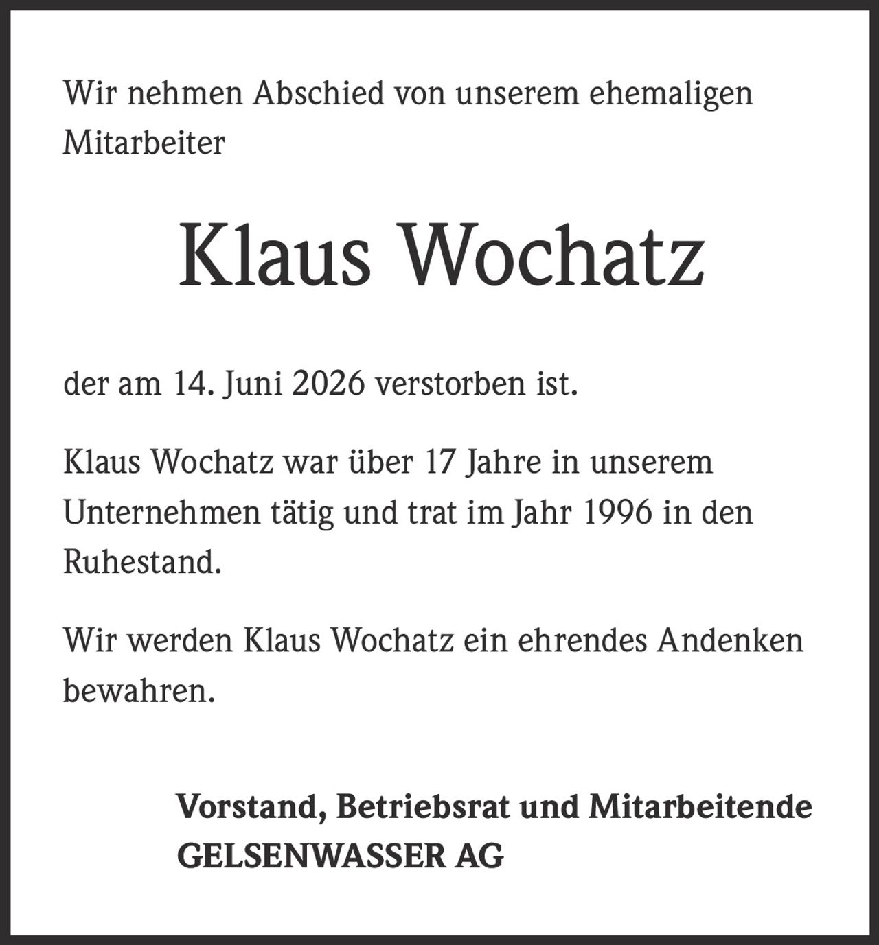 <p>Wir nehmen Abschied von unserem ehemaligen Mitarbeiter</p>

<p><strong>Klaus Wochatz</strong></p>

<p>der am 14. Juni 2026 verstorben ist.</p>

<p>Klaus Wochatz war über 17 Jahre in unserem Unternehmen tätig und trat im Jahr 1996 in den Ruhestand.</p>

<p>Wir werden Klaus Wochatz ein ehrendes Andenken bewahren.</p>

<p><strong>Vorstand, Betriebsrat und Mitarbeitende<br>GELSENWASSER AG</strong></p>