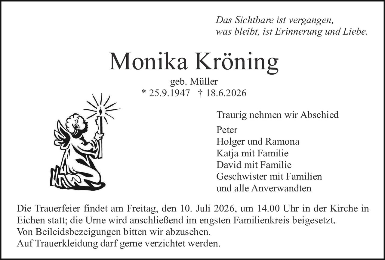 <p><i>Das Sichtbare ist vergangen, was bleibt, ist Erinnerung und Liebe.</i></p>

<p><strong>Monika Kröning</strong><br>geb. Müller<br>* 25.9.1947 † 18.6.2026</p>

<p>Traurig nehmen wir Abschied<br>Peter<br>Holger und Ramona<br>Katja mit Familie<br>David mit Familie<br>Geschwister mit Familien<br>und alle Anverwandten</p>

<p>Die Trauerfeier findet am Freitag, den 10. Juli 2026, um 14.00 Uhr in der Kirche in Eichen statt; die Urne wird anschließend im engsten Familienkreis beigesetzt. Von Beileidesbezeichnungen bitten wir abzusehen. Auf Trauerbekleidung darf gerne verzichtet werden.</p>