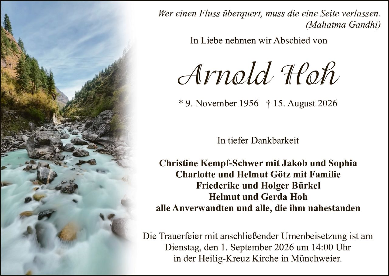 <p><i>Wer einen Fluss überquert, muss die eine Seite verlassen.</i><br/><i>(Mahatma Gandhi)</i></p><p>In Liebe nehmen wir Abschied von</p><p><strong>Arnold Hoh</strong><br/>* 9. November 1956 † 15. August 2026</p><p>In tiefer Dankbarkeit</p><p><strong>Christine Kempf-Schwer mit Jakob und Sophia</strong><br/><strong>Charlotte und Helmut Götz mit Familie</strong><br/><strong>Friederike und Holger Bürkel</strong><br/><strong>Helmut und Gerda Hoh</strong><br/>alle Anverwandten und alle, die ihm nahestanden</p><p>Die Trauerfeier mit anschließender Urnenbeisetzung ist am<br/>Dienstag, den 1. September 2026 um 14:00 Uhr<br/>in der Heilig-Kreuz Kirche in Münchweier.</p>