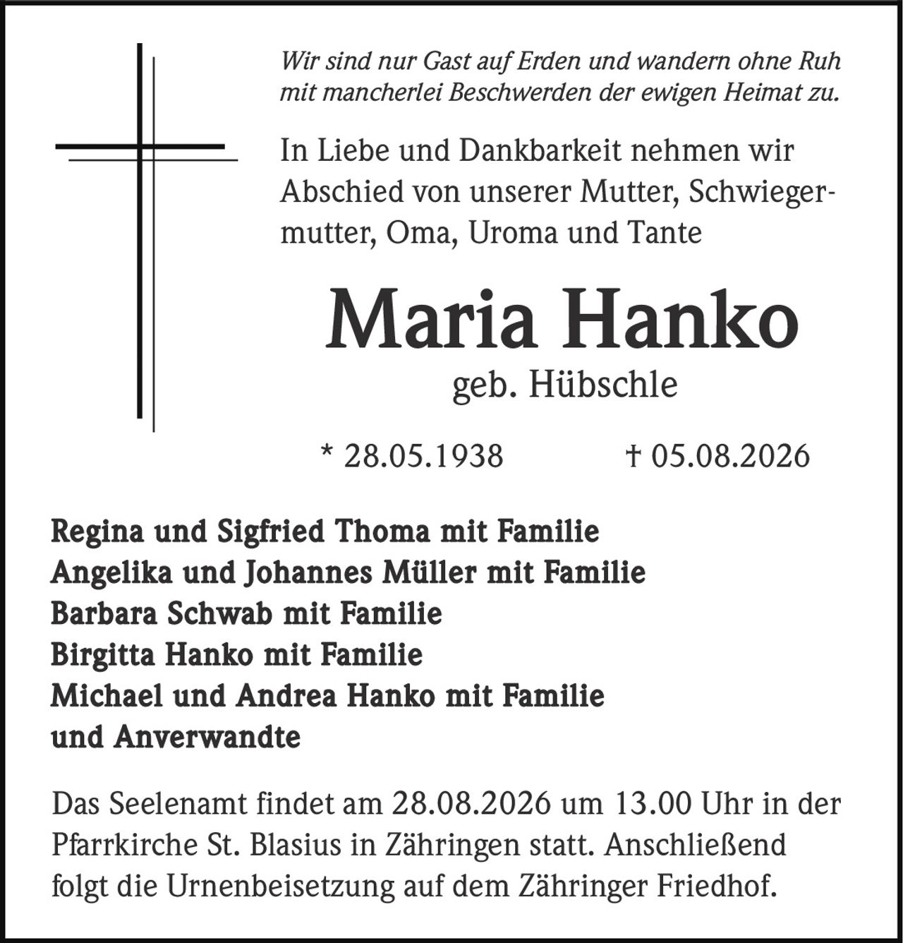 <p><i>Wir sind nur Gast auf Erden und wandern ohne Ruh<br/>mit mancherlei Beschwerden der ewigen Heimat zu.</i></p><p>In Liebe und Dankbarkeit nehmen wir<br/>Abschied von unserer Mutter, Schwiegermutter, Oma, Uroma und Tante</p><p><strong>Maria Hanko</strong><br/>geb. Hübschle<br/>* 28.05.1938 † 05.08.2026</p><p>Regina und Sigfried Thoma mit Familie<br/>Angelika und Johannes Müller mit Familie<br/>Barbara Schwab mit Familie<br/>Birgitta Hanko mit Familie<br/>Michael und Andrea Hanko mit Familie<br/>und Anverwandte</p><p>Das Seelenamt findet am 28.08.2026 um 13.00 Uhr in der<br/>Pfarrkirche St. Blasius in Zähringen statt. Anschließend<br/>folgt die Urnenbeisetzung auf dem Zähringer Friedhof.</p>