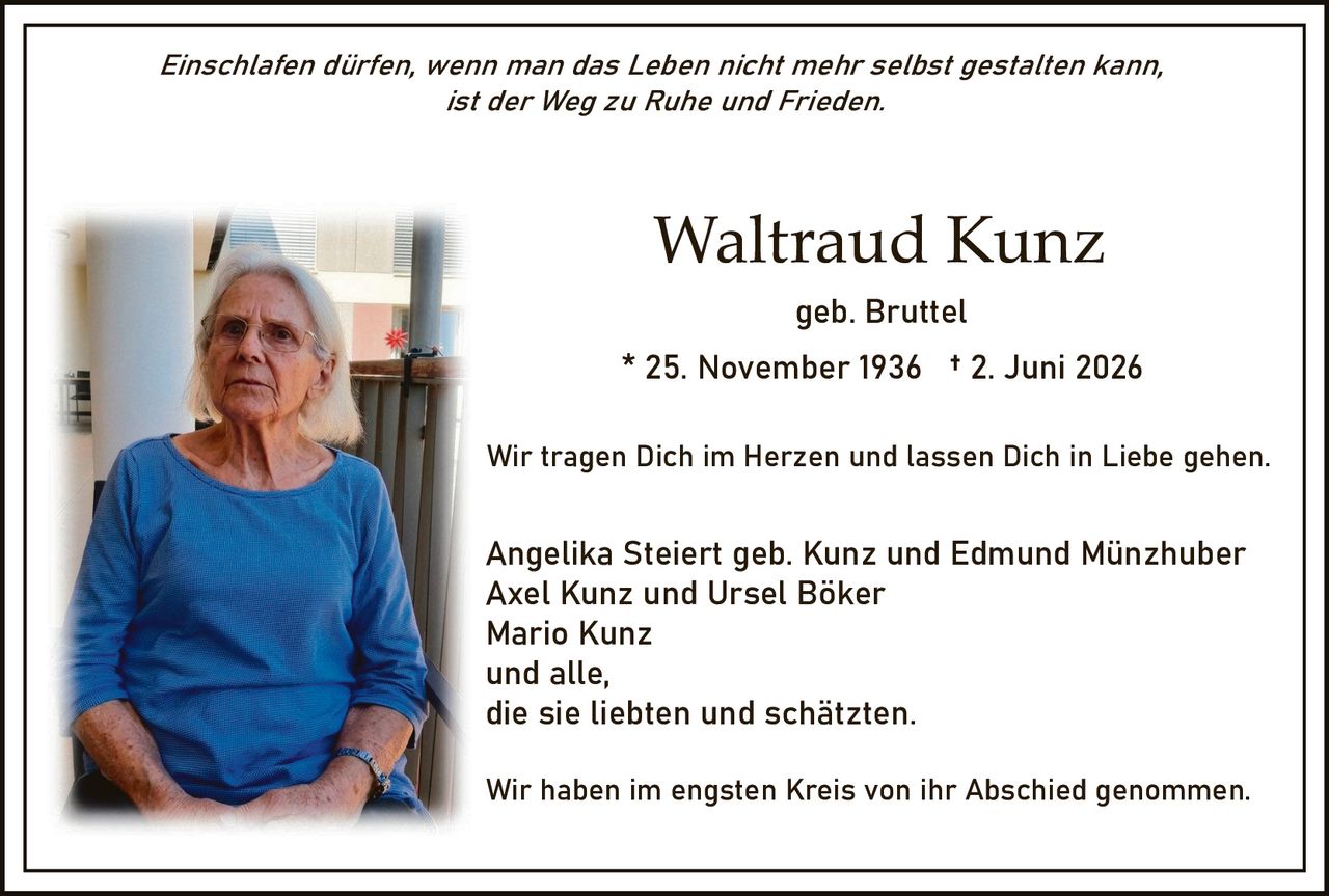 <p><i>Einschlafen dürfen, wenn man das Leben nicht mehr selbst gestalten kann, ist der Weg zu Ruhe und Frieden.</i></p>

<p><strong>Waltraud Kunz</strong><br>
geb. Bruttel<br>
* 25. November 1936 † 2. Juni 2026</p>

<p>Wir tragen Dich im Herzen und lassen Dich in Liebe gehen.</p>

<p>Angelika Steiert geb. Kunz und Edmund Münzhuber<br>
Axel Kunz und Ursel Böker<br>
Mario Kunz<br>
und alle,<br>
die sie liebten und schätzten.</p>

<p>Wir haben im engsten Kreis von ihr Abschied genommen.</p>