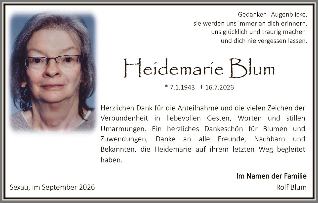 <p>Gedanken - Augenblicke, sie werden uns immer an dich erinnern, uns glücklich und traurig machen und dich nie vergessen lassen.</p><p><strong>Heidemarie Blum</strong><br>* 7.1.1943 † 16.7.2026</p><p><strong>Im Namen der Familie</strong></p><p>Herzlichen Dank für die Anteilnahme und die vielen Zeichen der Verbundenheit in liebevollen Gesten, Worten und stillen Umarmungen. Ein herzliches Dankeschön für Blumen und Zuwendungen, Danke an alle Freunde, Nachbarn und Bekannten, die Heidemarie auf ihrem letzten Weg begleitet haben.</p><p>Sexau, im September 2026</p><p>Rolf Blum</p>